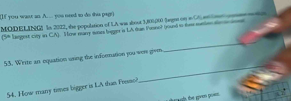 (If you want an A. you need to do this page) 
MODELING! In 2022, the population of LA was about 3,800,000 (largest city in CA) and S 
_ 
(5 largest city in CA). How many times bigger is LA than Fresno? (round to three meber sn 
_ 
53. Write an equation using the information you were given. 
54. How many times bigger is LA than Fresno? 
through the given posst .