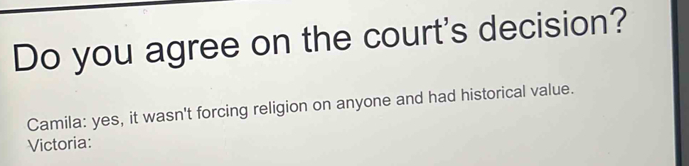 Do you agree on the court's decision? 
Camila: yes, it wasn't forcing religion on anyone and had historical value. 
Victoria: