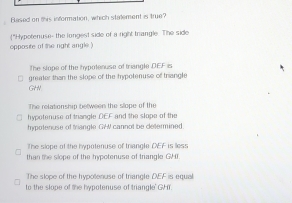 Blased on this information, which statement is true?
opposite of the right angle ) "Hypotenuse- the longest side of a right trangle. The side
The stope of the hypotenuse of triangle DEF is
greater than the slope of the hypotenuse of triangle
GHN
The relationship between the slope of the
hypotenuse of triangle DEF and the slope of the
hypotenuse of triangle GW cannot be determined.
The slone of the bynotenuse of triangle OEF is less
than te slope of the hypotenuse of trangle GHI.
The slope of the hypotenuse of triancle DEF is equa
to the slope of the hypotenuse of triangle' GHT.