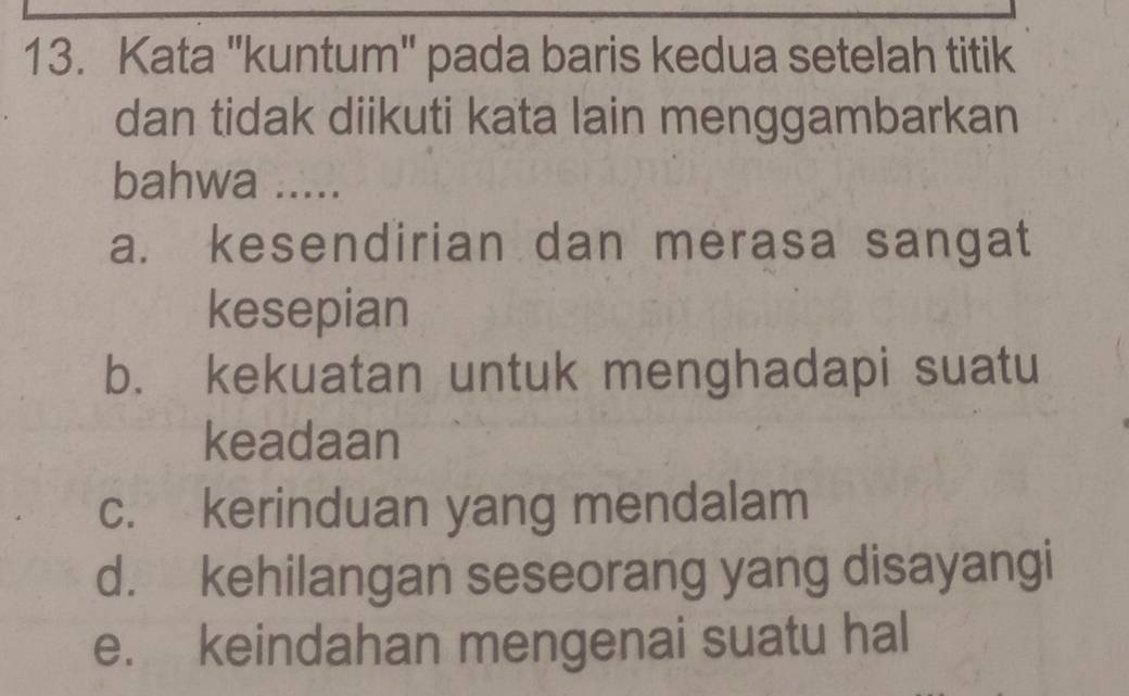 Kata ''kuntum'' pada baris kedua setelah titik
dan tidak diikuti kata lain menggambarkan
bahwa .....
a. kesendirian dan merasa sangat
kesepian
b. kekuatan untuk menghadapi suatu
keadaan
c. kerinduan yang mendalam
d. kehilangan seseorang yang disayangi
e. keindahan mengenai suatu hal