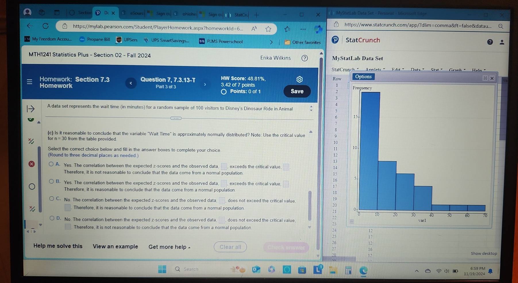 Sectio eSo ohioh Sign StatCru MyStatLab Data Set - Personal - Microsoft Edge
https://www.statcrunch.com/app/?dlim=comma&ft=false&datau...
https://mylab.pearson.com/Student/PlayerHomework.aspx?homeworkld=6...
My Freedom Accou... Propane Bill UPSers "Q UPS SmartSavings... PLMS Powerschool Other favorites StatCrunch
MTH1241 Statistics Plus - Section 02 - Fall 2024 Erika Wilkins
MyStatLab Data Set
StatCr
Homework: Section 7.3 Question 7, 7.3.13-T HW Score: 48.81%, Row
3.42 of 7 points
Homework Part 3 of 3 
Points: 0 of 1 Save
A data set represents the wait time (in minutes) for a random sample of 100 visitors to Disney's Dinosaur Ride in Animal
(c) Is it reasonable to conclude that the variable ''Wait Time'' is approximately normally distributed? Note: Use the critical value
for from the table provided
1C
Select the correct choice below and fill in the answer boxes to complete your choice
11
(Round to three decimal places as needed.)
12
13
A. Yes. The correlation between the expected z-scores and the observed data, exceeds the critical value 14
Therefore, it is not reasonable to conclude that the data come from a normal population 15
16
B. Yes. The correlation between the expected z-scores and the observed data exceeds the critical value
17
Therefore, it is reasonable to conclude that the data come from a normal population
18
C. No. The correlation between the expected z-scores and the observed data, does not exceed the critical value
19
20
Therefore, it is reasonable to conclude that the data come from a normal population.
21
D. No. The correlation between the expected z-scores and the observed data , does not exceed the critical value
23
Therefore, it is not reasonable to conclude that the data come from a normal population
12
17
Help me solve this View an example Get more help - Clear all
Show desktop
Search 6:59 PM
11/19/2024