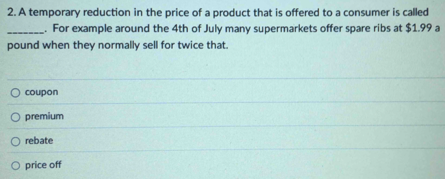 A temporary reduction in the price of a product that is offered to a consumer is called
_. For example around the 4th of July many supermarkets offer spare ribs at $1.99 a
pound when they normally sell for twice that.
coupon
premium
rebate
price off