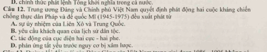 D. chính thức phát lệnh Tông khởi nghĩa trong cả nước.
Câu 12, Trung ương Đảng và Chính phủ Việt Nam quyết định phát động hai cuộc kháng chiến
chống thực dân Pháp và để quốc Mĩ (1945-1975) đều xuất phát tử
A. sự ủy nhiệm của Liên Xô và Trung Quốc.
B. yêu cầu khách quan của lịch sử dân tộc.
C. tác động của cục diện hai cực - hai phe.
D. phân ứng tắt yếu trước nguy cơ bị xâm lược.