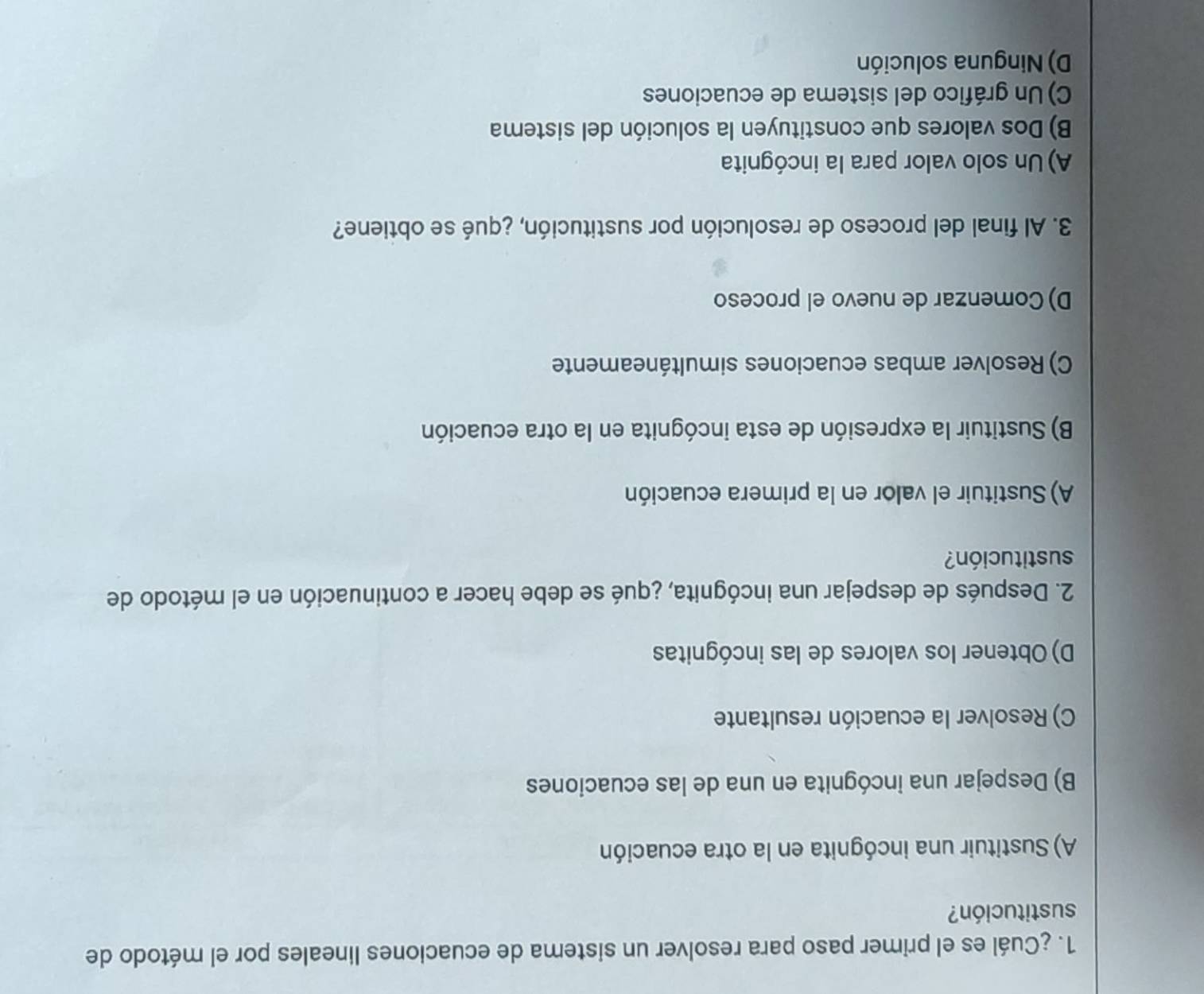 ¿Cuál es el primer paso para resolver un sistema de ecuaciones lineales por el método de
sustitución?
A) Sustituir una incógnita en la otra ecuación
B) Despejar una incógnita en una de las ecuaciones
C) Resolver la ecuación resultante
D) Obtener los valores de las incógnitas
2. Después de despejar una incógnita, ¿qué se debe hacer a continuación en el método de
sustitución?
A) Sustituir el valor en la primera ecuación
B) Sustituir la expresión de esta incógnita en la otra ecuación
C) Resolver ambas ecuaciones simultáneamente
D) Comenzar de nuevo el proceso
3. Al final del proceso de resolución por sustitución, ¿qué se obtiene?
A) Un solo valor para la incógnita
B) Dos valores que constituyen la solución del sistema
C) Un gráfico del sistema de ecuaciones
D) Ninguna solución