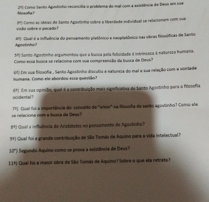 2^0] Como Santo Agostinho reconcília o problema do mal com a existência de Deus em sua 
filosofia?
3^r) Como as ideías de Santo Agostinho sobre a liberdade individual se relacionam com sua 
visão sobre o pecado?
4^t) Qual é a influência do pensamento platônico e neoplatônico nas obras filosóficas de Santo 
Agostinho?
5°) Santo Agostinho argumentou que a busca pela felicidade é intrinseca à natureza humana. 
Como essa busca se relaciona com sua compreensão da busca de Deus?
6^2) Em sua filosofia , Santo Agostinho discutiu a natureza do mal e sua relação com a vontade 
humana. Como ele abordou essa questão?
6°) Em sua opinião, qual é a contribuição mais significativa de Santo Agostinho para a filosofia 
ocidental? 
7º) Qual foi a importância do conceito de "amor" na filosofia de santo agostinho? Como ele 
se relaciona com a busca de Deus?
8^9) Qual a influência de Aristóteles no pensamento de Agostinho?
9^9) Qual foi a grande contribuição de São Tomás de Aquino para a vida intelectual?
10°) Segundo Aquino como se prova a existência de Deus? 
11º) Qual foi a maior obra de São Tomás de Aquino? Sobre o que ela retrata?