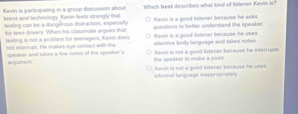 Kevin is participating in a group discussion about Which best describes what kind of listener Kevin is?
teens and technology. Kevin feels strongly that
texting can be a dangerous distraction, especially Kevin is a good listener because he asks
for teen drivers. When his classmate argues that questions to better understand the speaker.
texting is not a problem for teenagers, Kevin does Kevin is a good listener because he uses
not interrupt. He makes eye contact with the attentive body language and takes notes.
speaker and takes a few notes of the speaker's Kevin is not a good listener because he interrupts
argument. the speaker to make a point.
Kevin is not a good listener because he uses
informal language inappropriately