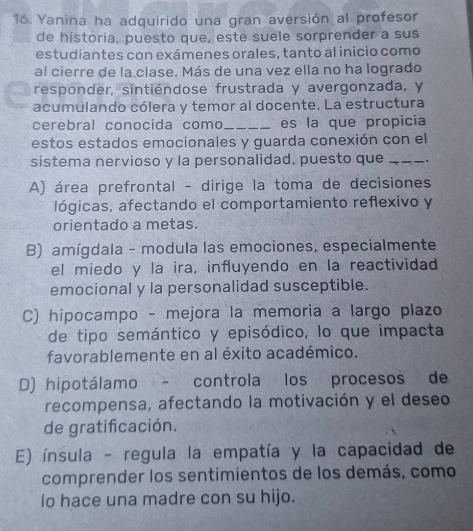 Yanina ha adquirido una gran aversión al profesor
de historia, puesto que, este suele sorprender a sus
estudiantes con exámenes orales, tanto al inicio como
al cierre de la clase. Más de una vez ella no ha logrado
responder, sintiéndose frustrada y avergonzada, y
acumulando cólera y temor al docente. La estructura
cerebral conocida como _es la que propicia
estos estados emocionales y guarda conexión con el
sistema nervioso y la personalidad, puesto que _.
A) área prefrontal - dirige la toma de decisiones
lógicas, afectando el comportamiento reflexivo y
orientado a metas.
B) amígdala - modula las emociones, especialmente
el miedo y la ira, influyendo en la reactividad
emocional y la personalidad susceptible.
C) hipocampo - mejora la memoria a largo plazo
de tipo semántico y episódico, lo que impacta
favorablemente en al éxito académico.
D) hipotálamo - controla los procesos de
recompensa, afectando la motivación y el deseo
de gratifcación.
E) ínsula - regula la empatía y la capacidad de
comprender los sentimientos de los demás, como
lo hace una madre con su hijo.