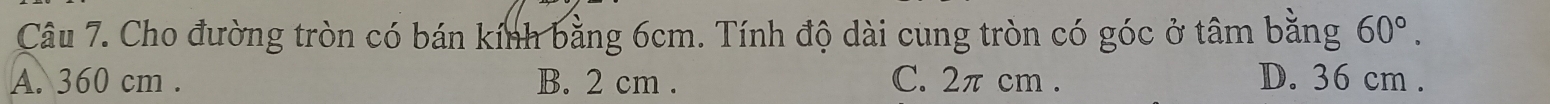 Cho đường tròn có bán kính bằng 6cm. Tính độ dài cung tròn có góc ở tâm bằng 60°.
A. 360 cm. B. 2 cm. C. 2π cm. D. 36 cm.