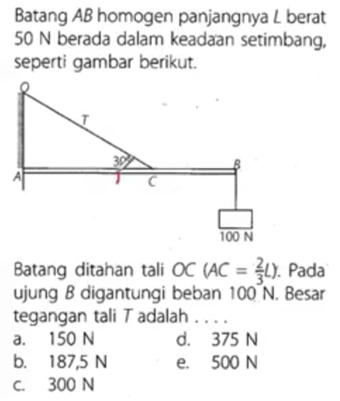 Batang AB homogen panjangnya L berat
50 N berada dalam keadaan setimbang,
seperti gambar berikut.
Batang ditahan tali OC(AC= 2/3 L).. Pada
ujung B digantungi beban 100 N. Besar
tegangan tali T adalah_
a. 150 N d. 375 N
b. 187,5 N e. 500 N
C. 300 N