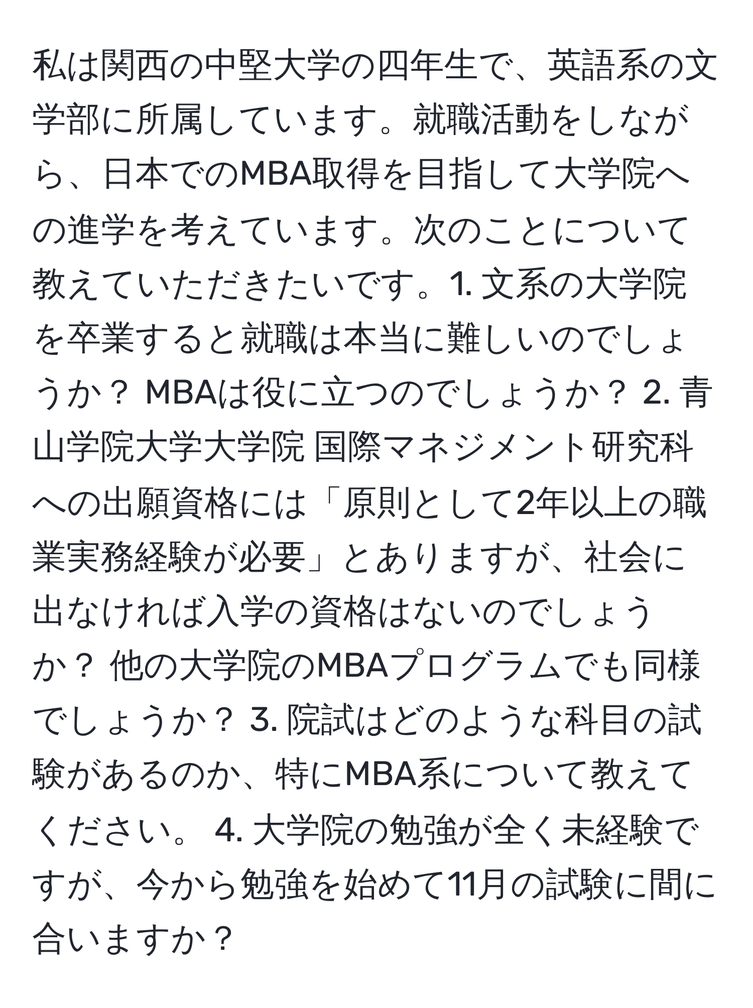 私は関西の中堅大学の四年生で、英語系の文学部に所属しています。就職活動をしながら、日本でのMBA取得を目指して大学院への進学を考えています。次のことについて教えていただきたいです。1. 文系の大学院を卒業すると就職は本当に難しいのでしょうか？ MBAは役に立つのでしょうか？ 2. 青山学院大学大学院 国際マネジメント研究科への出願資格には「原則として2年以上の職業実務経験が必要」とありますが、社会に出なければ入学の資格はないのでしょうか？ 他の大学院のMBAプログラムでも同様でしょうか？ 3. 院試はどのような科目の試験があるのか、特にMBA系について教えてください。 4. 大学院の勉強が全く未経験ですが、今から勉強を始めて11月の試験に間に合いますか？