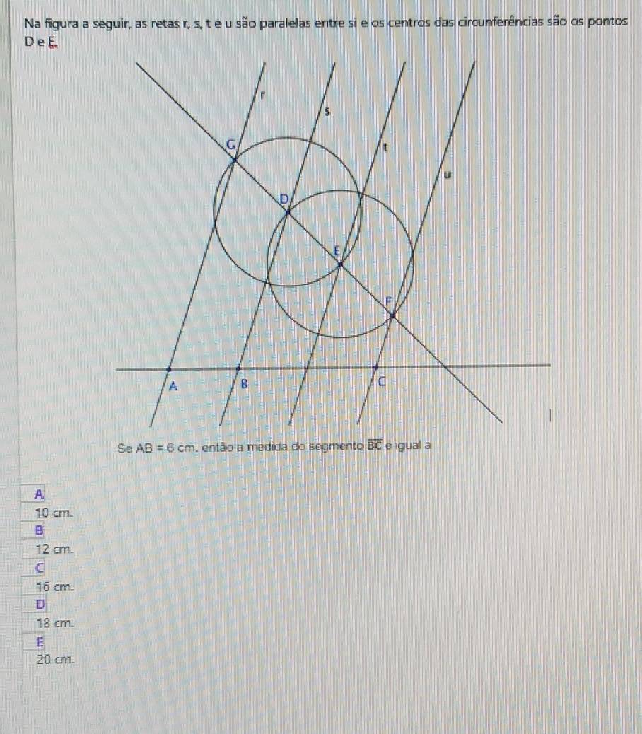 Na figura a seguir, as retas r, s, t e u são paralelas entre si e os centros das circunferências são os pontos
D e E
Se AB=6cm , então a medida do segmento overline BC é igual a
A
10 cm.
B
12 cm.
C
16 cm.
D
18 cm.
E
20 cm.