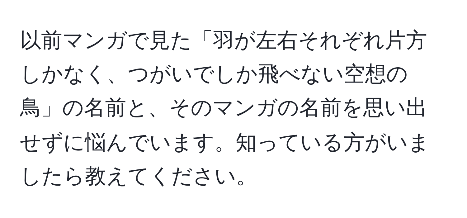 以前マンガで見た「羽が左右それぞれ片方しかなく、つがいでしか飛べない空想の鳥」の名前と、そのマンガの名前を思い出せずに悩んでいます。知っている方がいましたら教えてください。