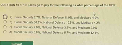 of 10: Taxes go to pay for the following as what percentage of the GDP:
a) Social Security 2.7%, National Defense 11.9%, and Medicare 4.9%
b) Social Security 30.1%, National Defense 10.5%, and Medicare 4.2%
c) Social Security 4.9%, National Defense 3.1%, and Medicare 2.9%
d) Social Security 6.6%, National Defense 5.7%, and Medicare 12.1%
Submit