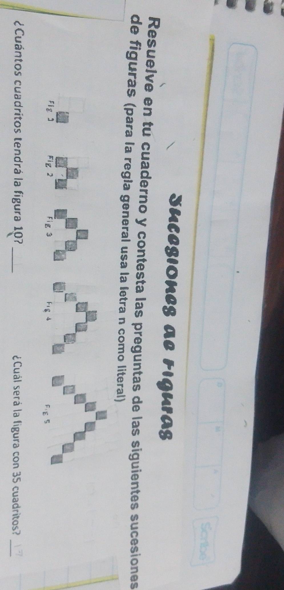 Scribe 
SuCeSIONES al Figuras 
Resuelve en tu cuaderno y contesta las preguntas de las siguientes sucesiones 
de figuras (para la regła general usa la letra n como literal) 
Figs Fig2 Fig 3 Figs 
FIE S 
¿Cuántos cuadritos tendrá la figura 107_ ¿Cuál será la figura con 35 cuadritos?_