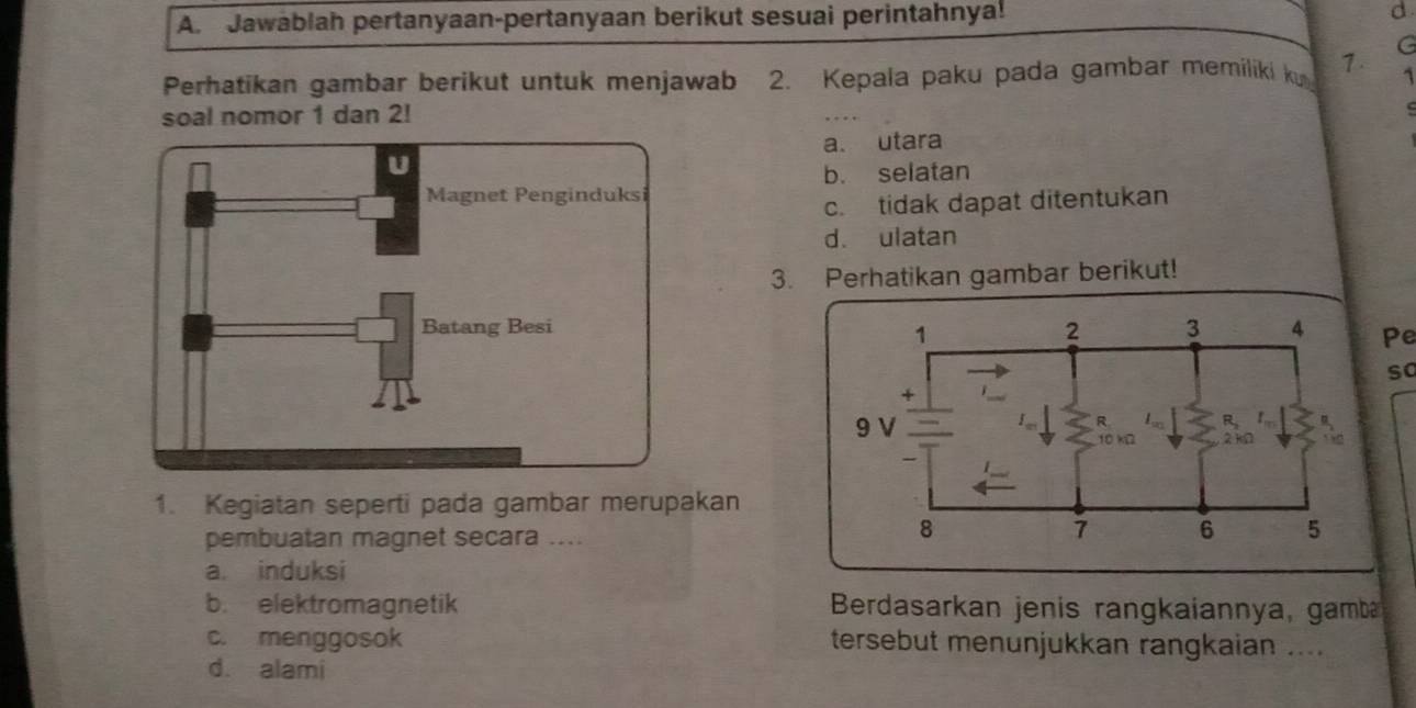 Jawablah pertanyaan-pertanyaan berikut sesuai perintahnya!
d
Perhatikan gambar berikut untuk menjawab 2. Kepala paku pada gambar memiliki k 7. G
1
soal nomor 1 dan 2!
.
a. utara
b. selatan
c. tidak dapat ditentukan
d. ulatan
3. Perhatikan gambar berikut!
Pe
so
1. Kegiatan seperti pada gambar merupakan
pembuatan magnet secara ....
a. induksi
b. elektromagnetik Berdasarkan jenis rangkaiannya, gamb
c. menggosok tersebut menunjukkan rangkaian ....
d. alami