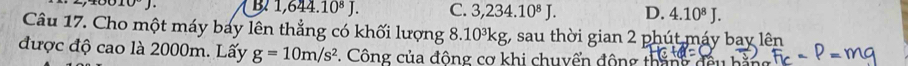 10°J. B 1,644.10^8J. C. 3,234.10^8J. D. 4.10^8J. 
Câu 17. Cho một máy bay lên thẳng có khối lượng 8. 10^3kg;, sau thời gian 2 phút máy bay lên
được độ cao là 2000m. Lấy g=10m/s^2. Công của động cơ khi chuyển động tháng