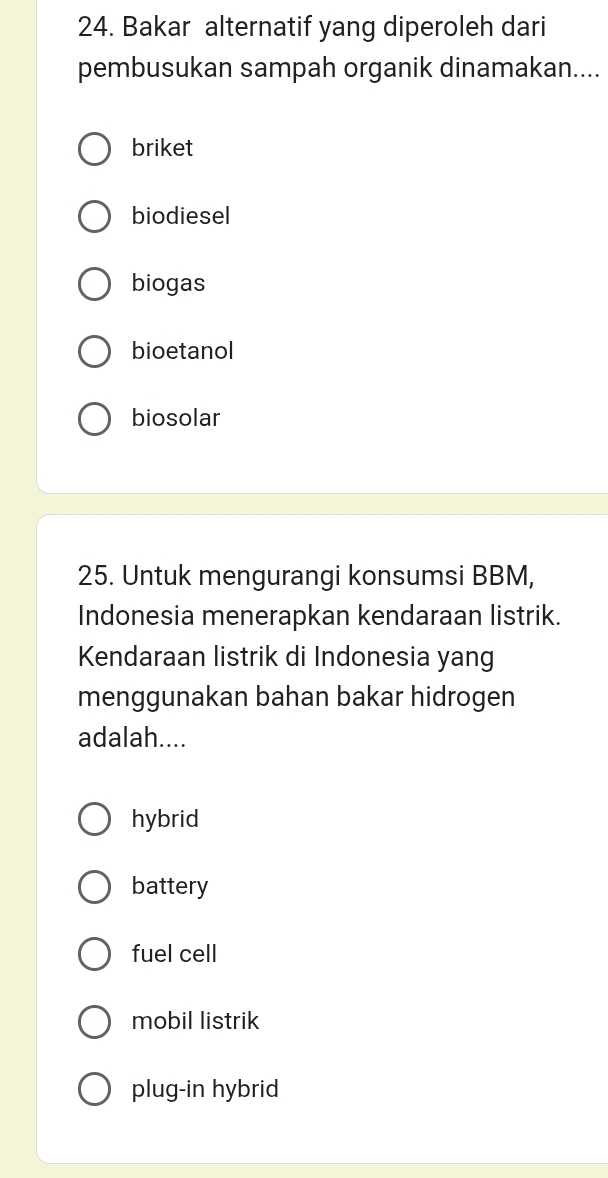 Bakar alternatif yang diperoleh dari
pembusukan sampah organik dinamakan....
briket
biodiesel
biogas
bioetanol
biosolar
25. Untuk mengurangi konsumsi BBM,
Indonesia menerapkan kendaraan listrik.
Kendaraan listrik di Indonesia yang
menggunakan bahan bakar hidrogen
adalah....
hybrid
battery
fuel cell
mobil listrik
plug-in hybrid