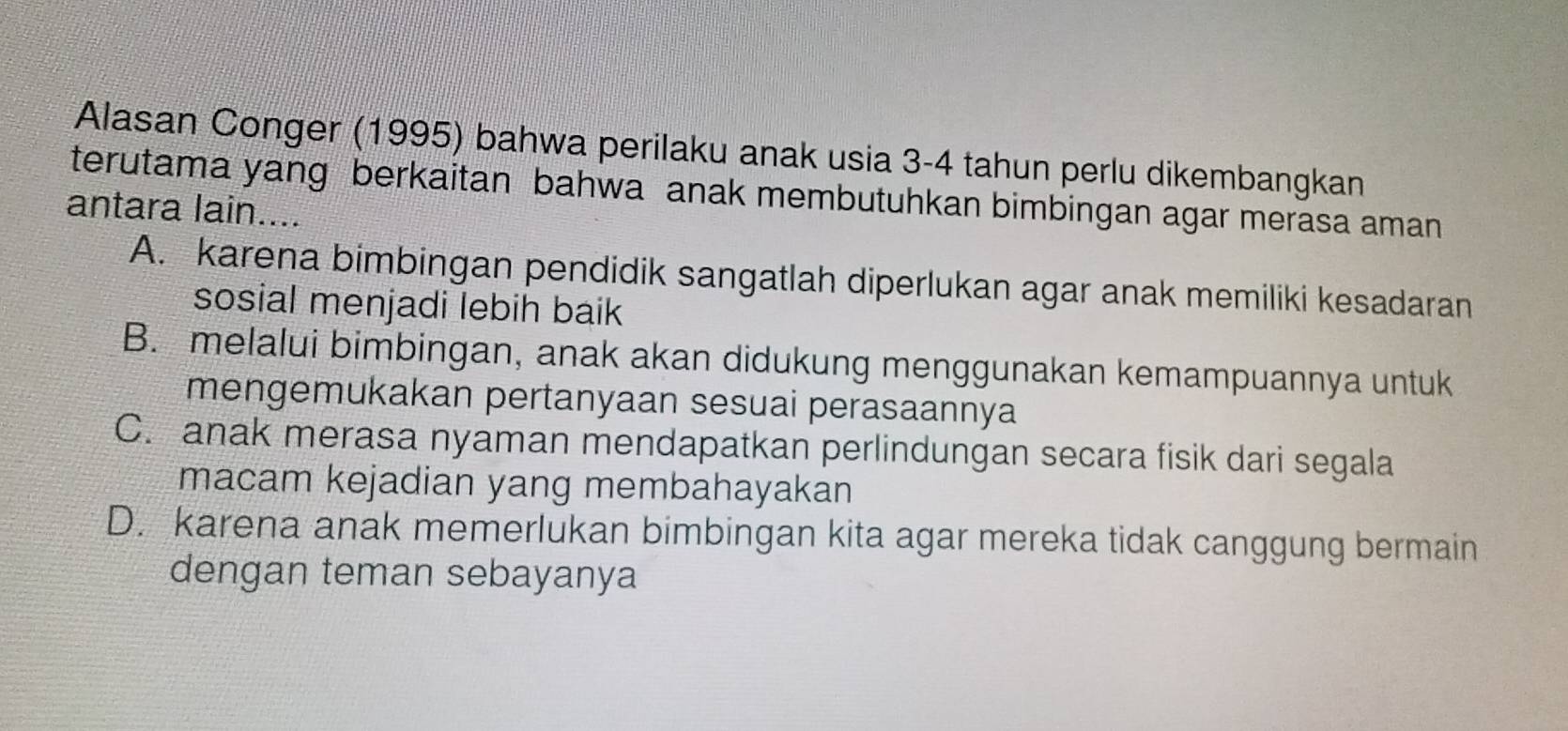 Alasan Conger (1995) bahwa perilaku anak usia 3-4 tahun perlu dikembangkan
terutama yang berkaitan bahwa anak membutuhkan bimbingan agar merasa aman
antara lain....
A. karena bimbingan pendidik sangatlah diperlukan agar anak memiliki kesadaran
sosial menjadi lebih baik
B. melalui bimbingan, anak akan didukung menggunakan kemampuannya untuk
mengemukakan pertanyaan sesuai perasaannya
C. anak merasa nyaman mendapatkan perlindungan secara fisik dari segala
macam kejadian yang membahayakan
D. karena anak memerlukan bimbingan kita agar mereka tidak canggung bermain
dengan teman sebayanya