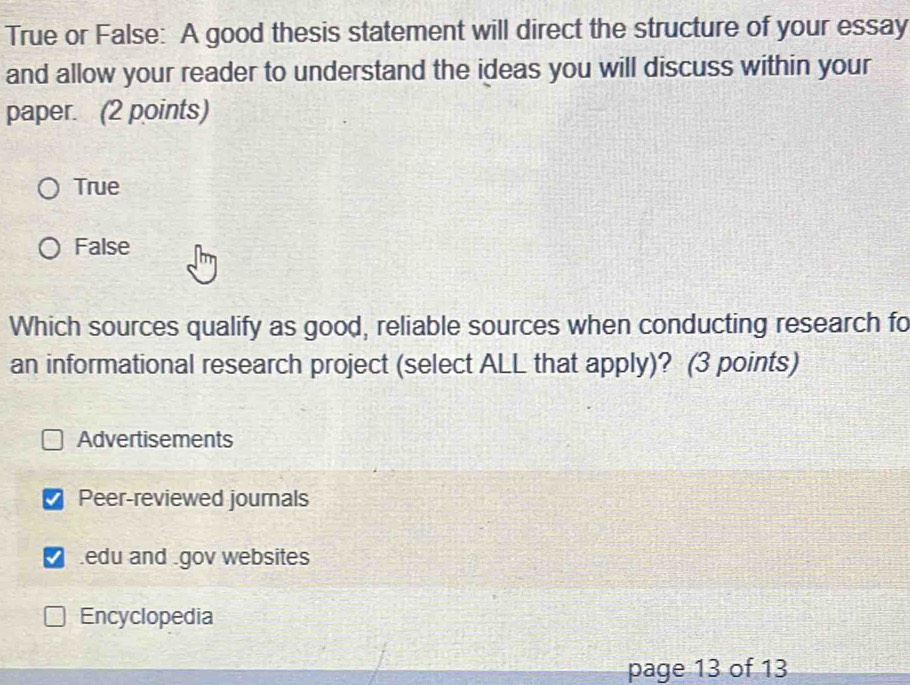 True or False: A good thesis statement will direct the structure of your essay
and allow your reader to understand the ideas you will discuss within your
paper. (2 points)
True
False
Which sources qualify as good, reliable sources when conducting research fo
an informational research project (select ALL that apply)? (3 points)
Advertisements
Peer-reviewed journals
edu and gov websites
Encyclopedia
page 13 of 13