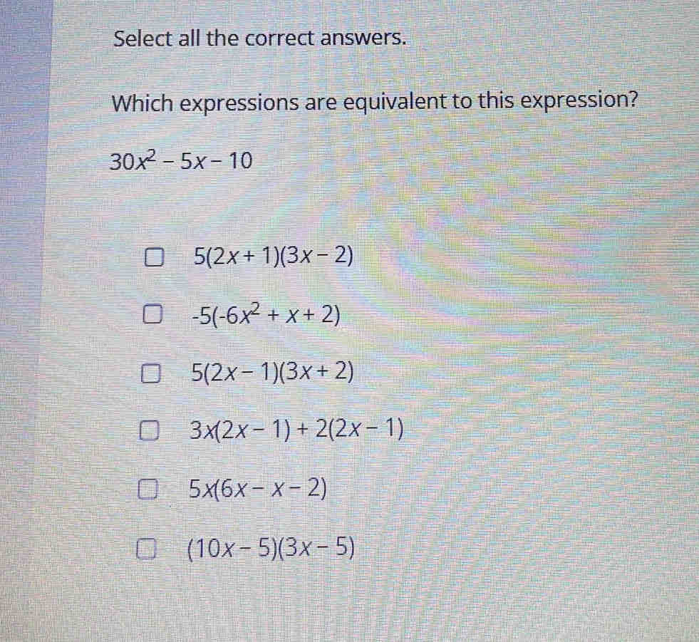 Select all the correct answers.
Which expressions are equivalent to this expression?
30x^2-5x-10
5(2x+1)(3x-2)
-5(-6x^2+x+2)
5(2x-1)(3x+2)
3x(2x-1)+2(2x-1)
5x(6x-x-2)
(10x-5)(3x-5)