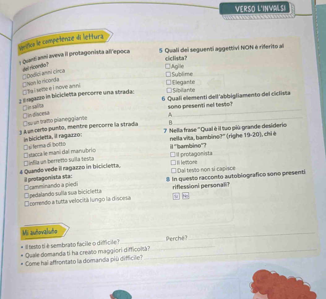 VERSO L'INVALSI
m
Verifico le competenze di lettura
1 Quanti anni aveva il protagonista all’epoca 5 Quali dei seguenti aggettivi NON è riferito al
ciclista?
del ricordo?
Agile
≌Dodici anni circa
Sublime
≌Non lo ricorda
≌ Tra i sette e i nove anni
Elegante
6 Quali elementi dell’abbigliamento del ciclista
2 Il ragazzo in bicicletta percorre una strada:
Sibilante
_
￥in salita
sono presenti nel testo?
_
￥ in discesa
A
≌su un tratto pianeggiante
3 A un certo punto, mentre percorre la strada B
in bicicletta, il ragazzo: 7 Nella frase ''Qual è il tuo più grande desiderio
≌si ferma di botto nella vita, bambino?” (righe 19-20), chi è
≌stacca le mani dal manubrio il 'bambino”?
￥ infila un berretto sulla testa Il protagonista
4 Quando vede il ragazzo in bicicletta, Il lettore
Dal testo non si capisce
il protagonista sta:
≌camminando a piedi 8 In questo racconto autobiografico sono presenti
pedalando sulla sua bicicletta riflessioni personali?
I correndo a tutta velocità lungo la discesa
s No
Mi autovaluto
Il testo ti è sembrato facile o difficile?_ _Perché?
_
Quale domanda ti ha creato maggiori difficoltà?
Come hai affrontato la domanda più difficile?