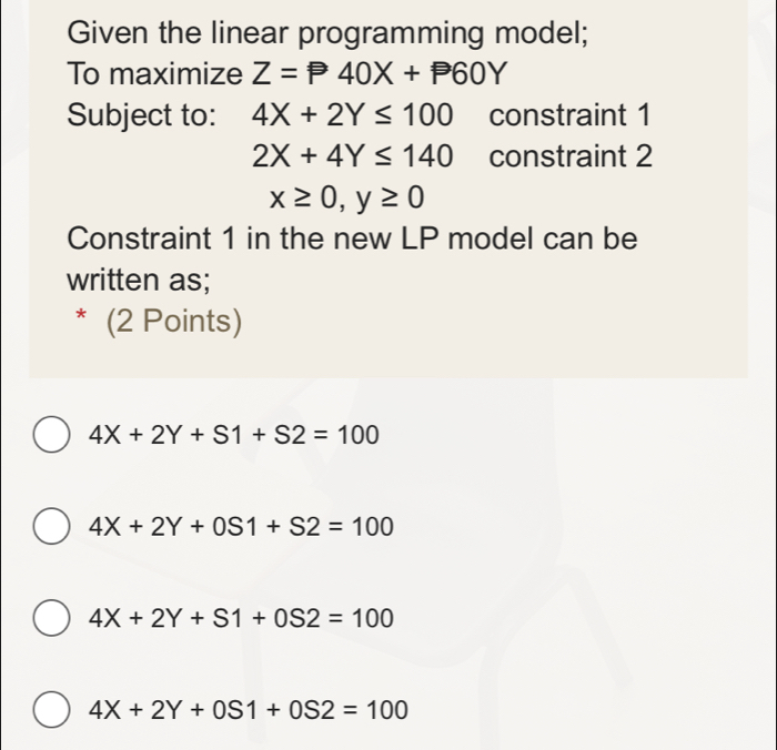 Given the linear programming model;
To maximize Z=P40X+P60Y
Subject to: 4X+2Y≤ 100 constraint 1
2X+4Y≤ 140 constraint 2
x≥ 0, y≥ 0
Constraint 1 in the new LP model can be
written as;
* (2 Points)
4X+2Y+S1+S2=100
4X+2Y+0S1+S2=100
4X+2Y+S1+0S2=100
4X+2Y+0S1+0S2=100