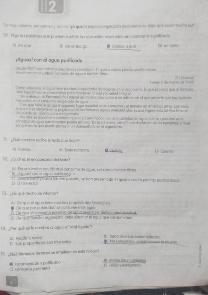 2
"Es muy coliente, pantanaso y oscuro, ya que la espesa vegetación de la seiva no deja que pase mucha luz"
10. Elige las palabras que pueden sustituir las que están resaltadas sin cambiar el significado
Al asi que B) sin embargo C debido a que Di en tanto
¡Aguas! con al agua purificada
Desde 2007 hasta febrero pasado se presentaron 41 quejas contra plantas purificadoras.
Recomiendan equilibrar consumo de agua e instalar filtros
El Universal
Lunes 3 de márzo de 2008
Como sobemos, el agua tiene muchas propiedades fisiológicas en el organismo, lo que provoca que el llamado
"vital liquido" sea imprescindible para mantener la vida y la salud integral
Sin embargo, la Procuradurio Federal del Consumidor publica un artículo en el que advierte que hay quienes
han coído en el consumo exagerado de agua
Y es que México ocupa el segundo lugar mundial en su consumo y el primero en América Latina. Con todo
la que no se advierte en la publicidad de las famosas aguas embotelladas es que ingerir más de tres litras al
día puede ser dañino para el organismo
Por ello, es importante recordar que no pasará nada molo si la cantidad de agua que se consume es la
cantidad de agua que el cuerpo puede eliminor. De lo contrario, existirá una disolución de los nutrientes a nivel
sanguineo, lo que puede provacar un desequilibrio en el organismo
11. ¿Qué nombre recibe el texto que leiste?
Al Poema BI Texto norrativo 0 Noticia DI Cuento
12. ¿Cuál es el encabezado del texta?
A) Recomiendan equilibrar el consumo de agua, así como instalar filtros
B  Aguas! con el agua purificada
C Desde 2007 y hásta febrero pasado, se han presentado 41 quejas contra plantas purificadoras
DI El Universal
13. ¿De qué hecho se informa?
A) De que el agua tiene muchas propiedades fisiolôgicas
De que por publicidad se consume más agua
C1 De que el consumo excesivo de agua puede ser dañino para la solud.
DJ De que nuestro organismo debe eliminar el agua que consumimos
14. ¿Por qué se le nombra al agua el "vital líquido"?
AJ Ayuda a revivir B1  Sana diversos enfermedades
Cl Sus propiedodes son diferentes Di. No consumiría, puede causar la muerte
15. ¿Qué términos técnicos se emplean en esta noticia?
Bi disolución y nutrientes
recomiendan y purificada D) caido y exagerado
Cl consumo y primero
4