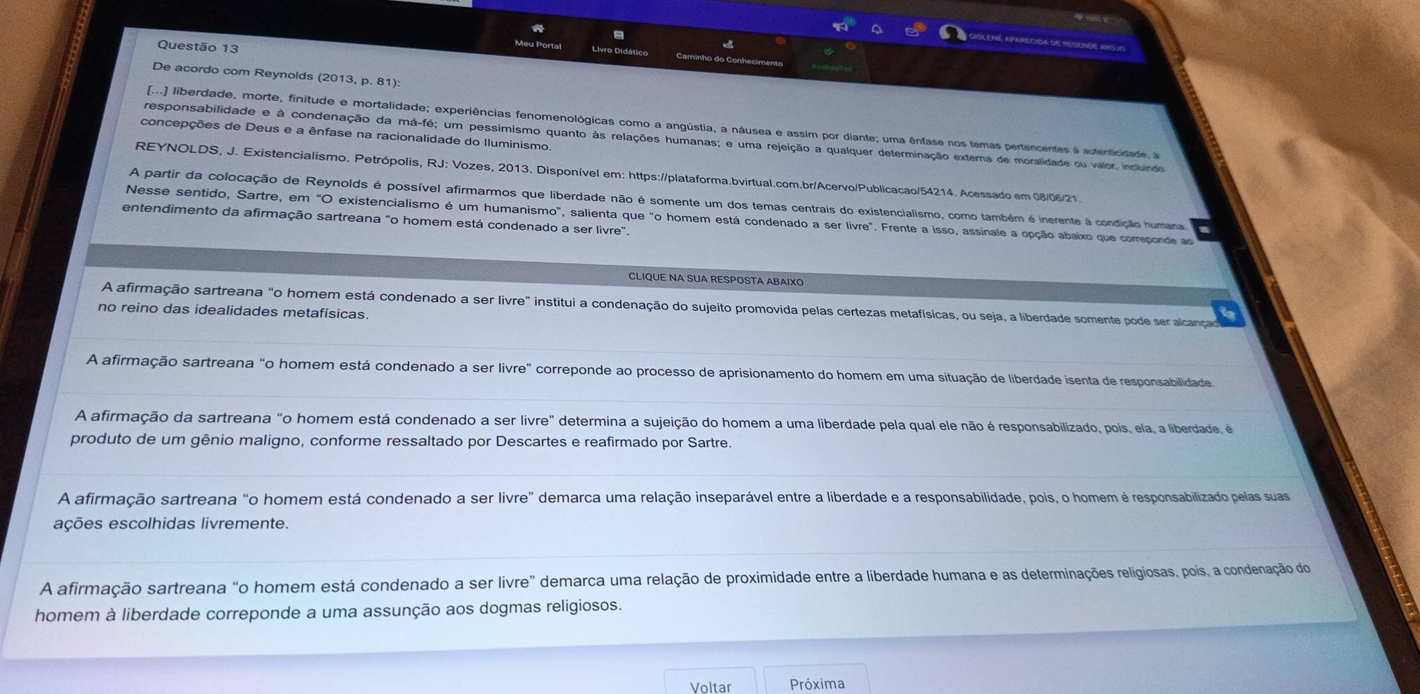 a
Questão 13
Livro Didático
De acordo com Reynolds (2013, p. 81):
[...] liberdade, morte, finitude e mortalidade; experiências fenomenológicas como a angústia, a náusea e assim por diante; uma ênfase nos temas pertencentes à autenticidade, 
concepções de Deus e a ênfase na racionalidade do Iluminismo
responsabilidade e à condenação da má-fé; um pessimismo quanto às relações humanas; e uma rejeição a qualquer determinação externa de moralidade ou valor, incluindo
REYNOLDS, J. Existencialismo. Petrópolis, RJ: Vozes, 2013. Disponível em: https://plataforma.bvirtual.com.br/Acervo/Publicacao/54214. Acessado em 08/06/21.
A partir da colocação de Reynolds é possível afirmarmos que liberdade não é somente um dos temas centrais do existencialismo, como também é inerente à condição humana
Nesse sentido, Sartre, em "O existencialismo é um humanismo", salienta que "o homem está condenado a ser livre". Frente a isso, assinale a opção abaíxo que correponde a
entendimento da afirmação sartreana “o homem está condenado a ser livre”.
CLIQUE NA SUA RESPOSTA ABAIXO
A afirmação sartreana "o homem está condenado a ser livre” institui a condenação do sujeito promovida pelas certezas metafísicas, ou seja, a liberdade somente pode ser alcançad
no reino das idealidades metafísicas.
A afirmação sartreana “o homem está condenado a ser livre" correponde ao processo de aprisionamento do homem em uma situação de liberdade isenta de responsabilidade
A afirmação da sartreana "o homem está condenado a ser livre" determina a sujeição do homem a uma liberdade pela qual ele não é responsabilizado, pois, ela, a liberdade, é
produto de um gênio maligno, conforme ressaltado por Descartes e reafirmado por Sartre.
A afirmação sartreana "o homem está condenado a ser livre” demarca uma relação inseparável entre a liberdade e a responsabilidade, pois, o homem é responsabilizado pelas suas
ações escolhidas livremente.
A afirmação sartreana "o homem está condenado a ser livre" demarca uma relação de proximidade entre a liberdade humana e as determinações religiosas, pois, a condenação do
homem à liberdade correponde a uma assunção aos dogmas religiosos.
Voltar Próxima