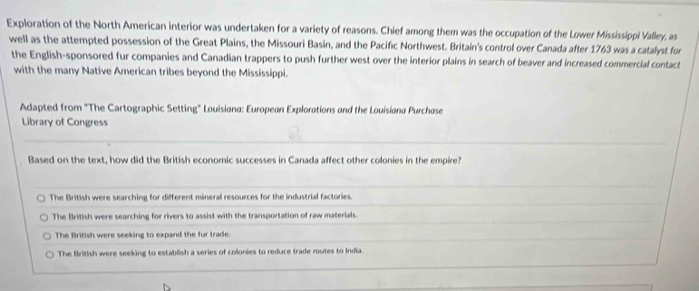 Exploration of the North American interior was undertaken for a variety of reasons. Chief among them was the occupation of the Lower Mississippi Valley, as
well as the attempted possession of the Great Plains, the Missouri Basin, and the Pacifıc Northwest. Britain's control over Canada after 1763 was a catalyst for
the English-sponsored fur companies and Canadian trappers to push further west over the interior plains in search of beaver and increased commercial contact
with the many Native American tribes beyond the Mississippi.
Adapted from "The Cartographic Setting" Louisiana: European Explorations and the Louisiana Purchase
Library of Congress
Based on the text, how did the British economic successes in Canada affect other colonies in the empire?
The British were searching for different mineral resources for the industrial factories.
The British were searching for rivers to assist with the transportation of raw materials.
The British were seeking to expand the fur trade.
The British were seeking to establish a series of colonies to reduce trade routes to India.