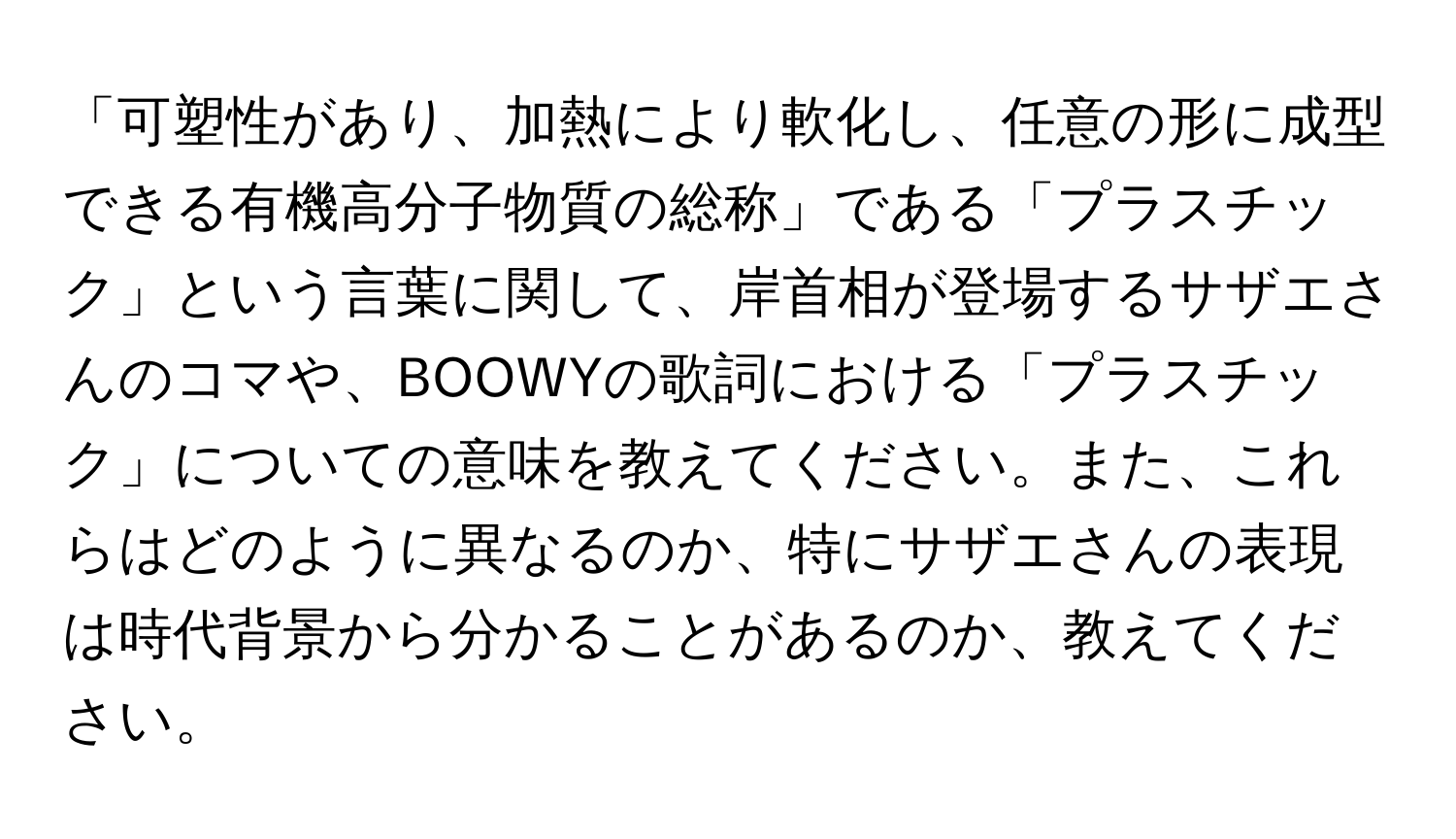 「可塑性があり、加熱により軟化し、任意の形に成型できる有機高分子物質の総称」である「プラスチック」という言葉に関して、岸首相が登場するサザエさんのコマや、BOOWYの歌詞における「プラスチック」についての意味を教えてください。また、これらはどのように異なるのか、特にサザエさんの表現は時代背景から分かることがあるのか、教えてください。