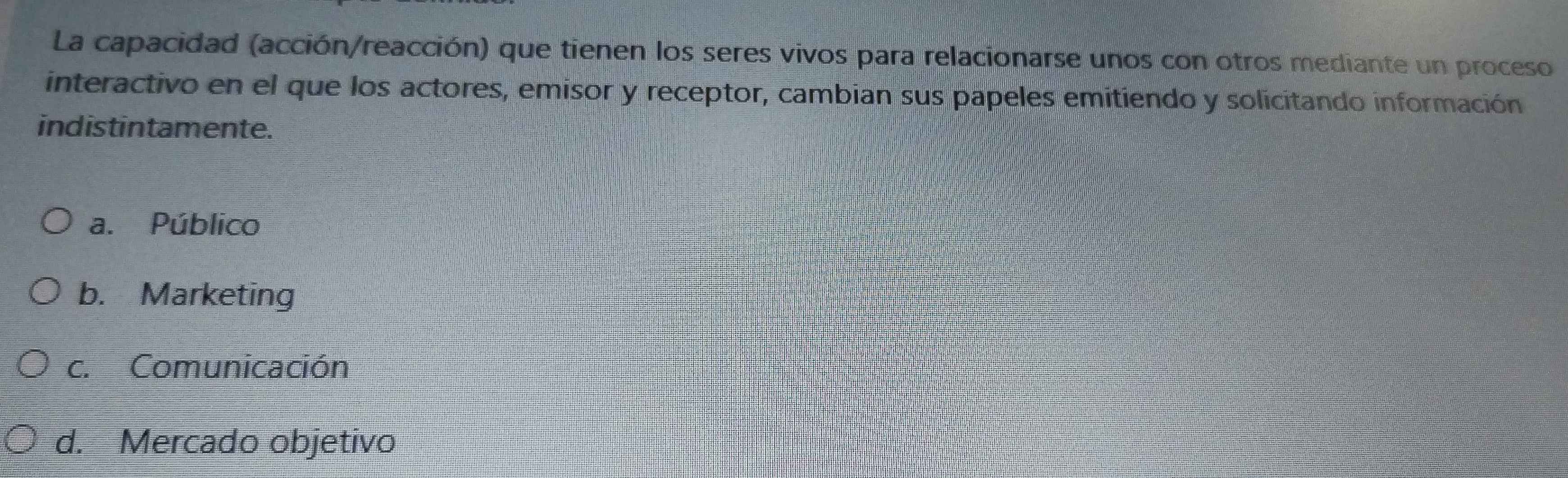 La capacidad (acción/reacción) que tienen los seres vivos para relacionarse unos con otros mediante un proceso
interactivo en el que los actores, emisor y receptor, cambian sus papeles emitiendo y solicitando información
indistintamente.
a. Público
b. Marketing
c. Comunicación
d. Mercado objetivo