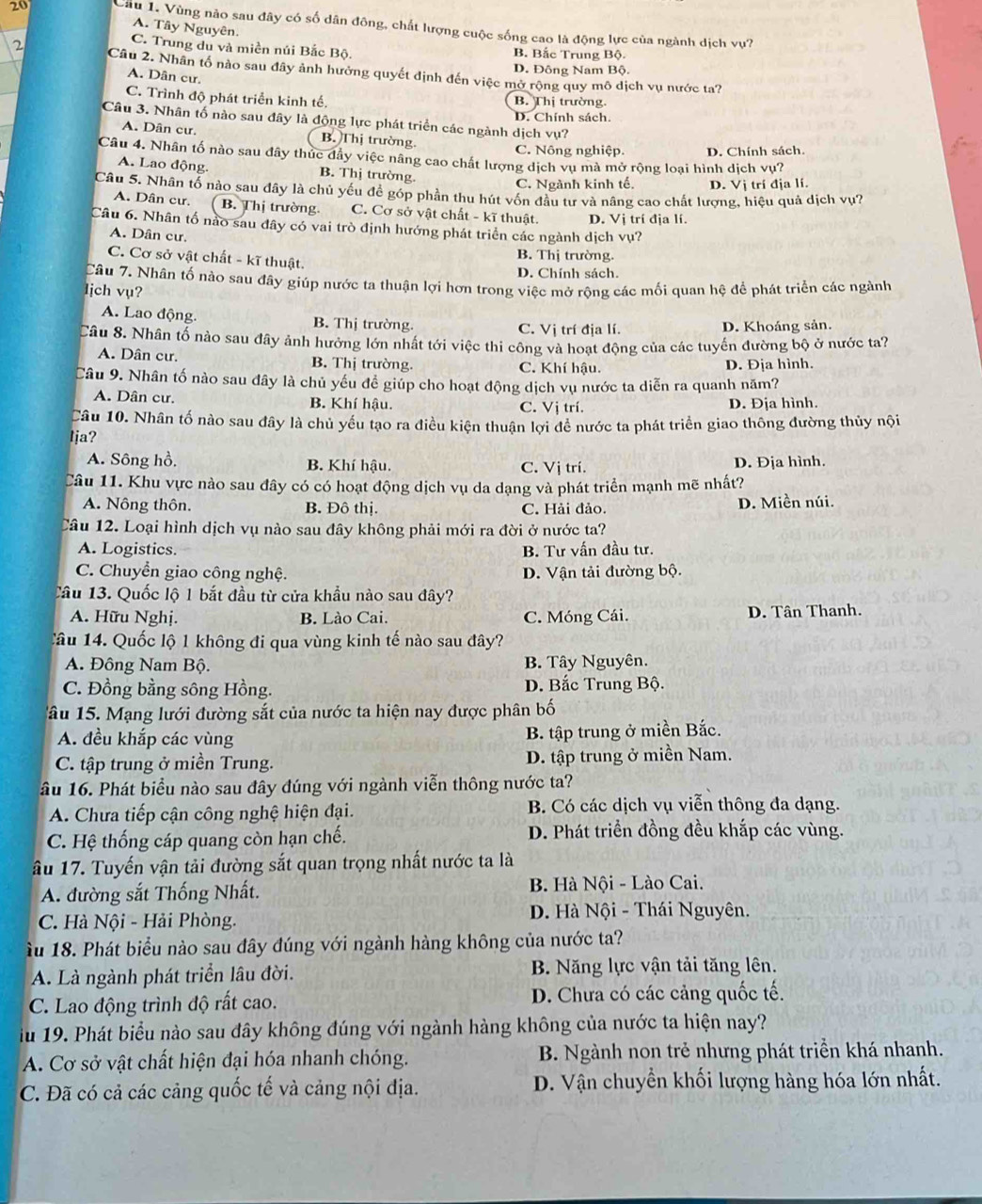Cầu 1. Vùng nào sau đây có số dân đông, chất lượng cuộc sống cao là động lực của ngành dịch vụ?
A. Tây Nguyên.
C. Trung du và miền núi Bắc Bộ. B. Bắc Trung Bộ.
2 Câu 2. Nhân tổ nào sau đây ảnh hưởng quyết định đến việc mở rộng quy mô dịch vụ nước ta?
D. Đông Nam Bộ.
A. Dân cư.
C. Trình độ phát triển kinh tế. B. Thị trường.
Câu 3. Nhân tố nào sau đây là động lực phát triển các ngành dịch vụ? D. Chính sách.
A. Dân cư. B. Thị trường.
C. Nông nghiệp. D. Chính sách.
Câu 4. Nhân tố nào sau đây thúc đầy việc nâng cao chất lượng dịch vụ mà mở rộng loại hình dịch vụ?
A. Lao động. B. Thị trường.
C. Ngành kinh tế. D. Vị trí địa lí.
Câu 5. Nhân tố nào sau đây là chủ yếu đề góp phần thu hút vốn đầu tư và nâng cao chất lượng, hiệu quả dịch vụ?
A. Dân cư. ( B. Thị trường C. Cơ sở vật chất - kĩ thuật. D. Vị trí địa lí.
Câu 6. Nhân tố nào sau đây có vai trò định hướng phát triển các ngành dịch vụ?
A. Dân cư.
B. Thị trường.
C. Cơ sở vật chất - kĩ thuật.
D. Chính sách.
Câu 7. Nhân tố nào sau đây giúp nước ta thuận lợi hơn trong việc mở rộng các mối quan hệ để phát triển các ngành
ljch vụ?
A. Lao động. B. Thị trường. C. Vị trí địa lí. D. Khoáng sản.
Câu 8. Nhân tố nào sau đây ảnh hưởng lớn nhất tới việc thi công và hoạt động của các tuyến đường bộ ở nước ta?
A. Dân cư. B. Thị trường. C. Khí hậu. D. Địa hình.
Câu 9. Nhân tố nào sau đây là chủ yếu đề giúp cho hoạt động dịch vụ nước ta diễn ra quanh năm?
A. Dân cư. B. Khí hậu. C. Vị trí.
D. Địa hình.
Câu 10. Nhân tố nào sau đây là chủ yếu tạo ra điều kiện thuận lợi để nước ta phát triển giao thông đường thủy nội
Ija?
A. Sông hồ, B. Khí hậu. C. Vị trí. D. Địa hình.
Câu 11. Khu vực nào sau đây có có hoạt động dịch vụ da dạng và phát triển mạnh mẽ nhất?
A. Nông thôn. B. Đô thị. C. Hải đảo. D. Miền núi.
Câu 12. Loại hình dịch vụ nào sau đây không phải mới ra đời ở nước ta?
A. Logistics. B. Tư vấn đầu tư.
C. Chuyển giao công nghệ. D. Vận tải đường bộ.
Câu 13. Quốc lộ 1 bắt đầu từ cửa khẩu nào sau đây?
A. Hữu Nghị. B. Lào Cai. C. Móng Cái. D. Tân Thanh.
Câu 14. Quốc lộ 1 không đi qua vùng kinh tế nào sau đây?
A. Đông Nam Bộ. B. Tây Nguyên.
C. Đồng bằng sông Hồng. D. Bắc Trung Bộ.
âu 15. Mạng lưới đường sắt của nước ta hiện nay được phân bố
A. đều khắp các vùng B. tập trung ở miền Bắc.
C. tập trung ở miền Trung. D. tập trung ở miền Nam.
ầu 16. Phát biểu nào sau đây đúng với ngành viễn thông nước ta?
A. Chưa tiếp cận công nghệ hiện đại. B. Có các dịch vụ viễn thông đa dạng.
C. Hệ thống cáp quang còn hạn chế. D. Phát triển đồng đều khắp các vùng.
âu 17. Tuyến vận tải đường sắt quan trọng nhất nước ta là
A. đường sắt Thống Nhất.  B. Hà Nội - Lào Cai.
C. Hà Nội - Hải Phòng.
D. Hà Nội - Thái Nguyên.
u 18. Phát biểu nào sau đây đúng với ngành hàng không của nước ta?
A. Là ngành phát triển lâu đời. B. Năng lực vận tải tăng lên.
C. Lao động trình độ rất cao. D. Chưa có các cảng quốc tế.
iu 19. Phát biểu nào sau đây không đúng với ngành hàng không của nước ta hiện nay?
A. Cơ sở vật chất hiện đại hóa nhanh chóng. B. Ngành non trẻ nhưng phát triển khá nhanh.
C. Đã có cả các cảng quốc tế và cảng nội địa. D. Vận chuyền khối lượng hàng hóa lớn nhất.