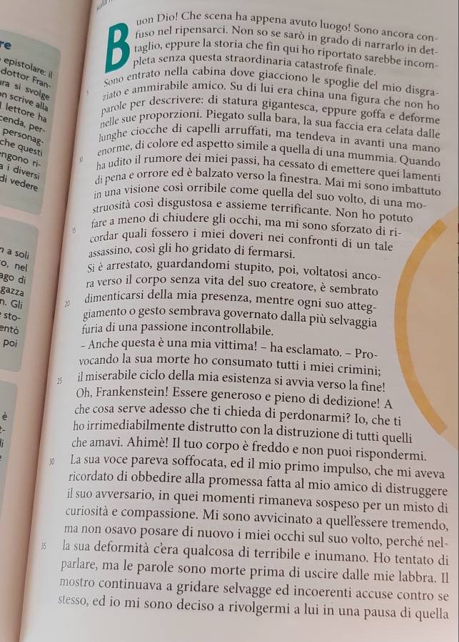 uon Dio! Che scena ha appena avuto luogo! Sono ancora con-
fuso nel ripensarci. Non so se sarò in grado di narrarlo in det
e 
D taglio, eppure la storia che fin qui ho riportato sarebbe incom-
D pleta senza questa straordinaria catastrofe finale.
epistolare:i
dottor Fran- Sono entrato nella cabina dove giacciono le spoglie del mio disgra
ra si svolge ziato e ammirabile amico. Su di lui era china una figura che non ho
n scrive alla parole per descrivere: di statura gigantesca, eppure goffa e deforme
lettore ha
cenda, per−
nelle sue proporzioni. Piegato sulla bara, la sua faccía era celata dalle
personag
lunghe ciocche di capelli arruffati, ma tendeva in avanti una mano
enorme, di colore ed aspetto simile a quella di una mummia. Quando
s7
che quest ngono ri- ha udito il rumore dei miei passi, ha cessato di emettere quei lamenti
à i diversi di vedere
di pena e orrore ed è balzato verso la finestra. Mai mi sono imbattuto
in una visione così orribile come quella del suo volto, di una mo-
struosità così disgustosa e assieme terrificante. Non ho potuto
fare a meno di chiudere gli occhi, ma mi sono sforzato di ri-
6 cordar quali fossero i miei doveri nei confronti di un tale
a soli assassino, così gli ho gridato di fermarsi.
o, nel Si è arrestato, guardandomi stupito, poi, voltatosi anco-
ago di ra verso il corpo senza vita del suo creatore, è sembrato
gazza
n. Gli
dimenticarsi della mia presenza, mentre ogni suo atteg-
sto- giamento o gesto sembrava governato dalla più selvaggia
entò furia di una passione incontrollabile.
poi - Anche questa è una mia vittima! - ha esclamato. - Pro-
vocando la sua morte ho consumato tutti i miei crimini;
a il miserabile ciclo della mia esistenza si avvia verso la fine!
Oh, Frankenstein! Essere generoso e pieno di dedizione! A
che cosa serve adesso che ti chieda di perdonarmi? Io, che ti
è ho irrimediabilmente distrutto con la distruzione di tutti quelli
che amavi. Ahimè! Il tuo corpo è freddo e non puoi rispondermi.
30 La sua voce pareva soffocata, ed il mio primo impulso, che mi aveva
ricordato di obbedire alla promessa fatta al mio amico di distruggere
il suo avversario, in quei momenti rimaneva sospeso per un misto di
curiosità e compassione. Mi sono avvicinato a quellessere tremendo,
ma non osavo posare di nuovo i miei occhi sul suo volto, perché nel-
3 la sua deformità cera qualcosa di terribile e inumano. Ho tentato di
parlare, ma le parole sono morte prima di uscire dalle mie labbra. Il
mostro continuava a gridare selvagge ed incoerenti accuse contro se
stesso, ed io mi sono deciso a rivolgermi a lui in una pausa di quella