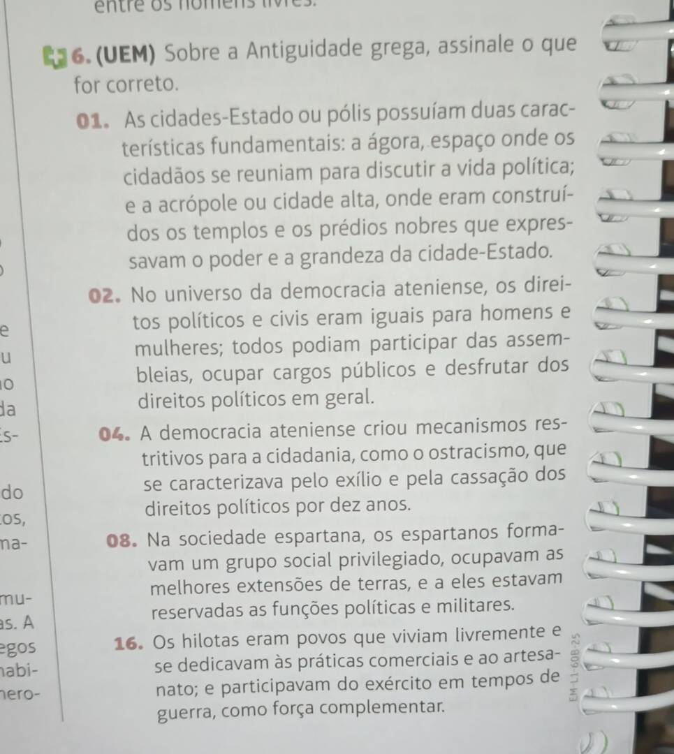 entre os nomens 
E36. (UEM) Sobre a Antiguidade grega, assinale o que
for correto.
01. As cidades-Estado ou pólis possuíam duas carac-
terísticas fundamentais: a ágora, espaço onde os
cidadãos se reuniam para discutir a vida política;
e a acrópole ou cidade alta, onde eram construí-
dos os templos e os prédios nobres que expres-
savam o poder e a grandeza da cidade-Estado.
02. No universo da democracia ateniense, os direi-
e
tos políticos e civis eram iguais para homens e
u
mulheres; todos podiam participar das assem-
0
bleias, ocupar cargos públicos e desfrutar dos
da
direitos políticos em geral.
S- 04. A democracia ateniense criou mecanismos res-
tritivos para a cidadania, como o ostracismo, que
do
se caracterizava pelo exílio e pela cassação dos
OS,
direitos políticos por dez anos.
na- 08. Na sociedade espartana, os espartanos forma-
vam um grupo social privilegiado, ocupavam as
melhores extensões de terras, e a eles estavam
mu-
s. A reservadas as funções políticas e militares.
egos 16. Os hilotas eram povos que viviam livremente e
abi- se dedicavam às práticas comerciais e ao artesa-
hero- nato; e participavam do exército em tempos de
guerra, como força complementar.