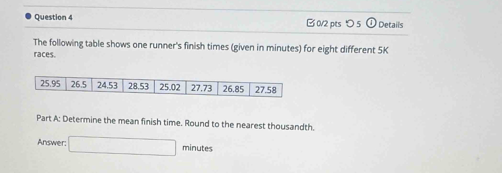 つ 5 (i) Details 
The following table shows one runner's finish times (given in minutes) for eight different 5K
races. 
Part A: Determine the mean finish time. Round to the nearest thousandth. 
Answer: □ minutes