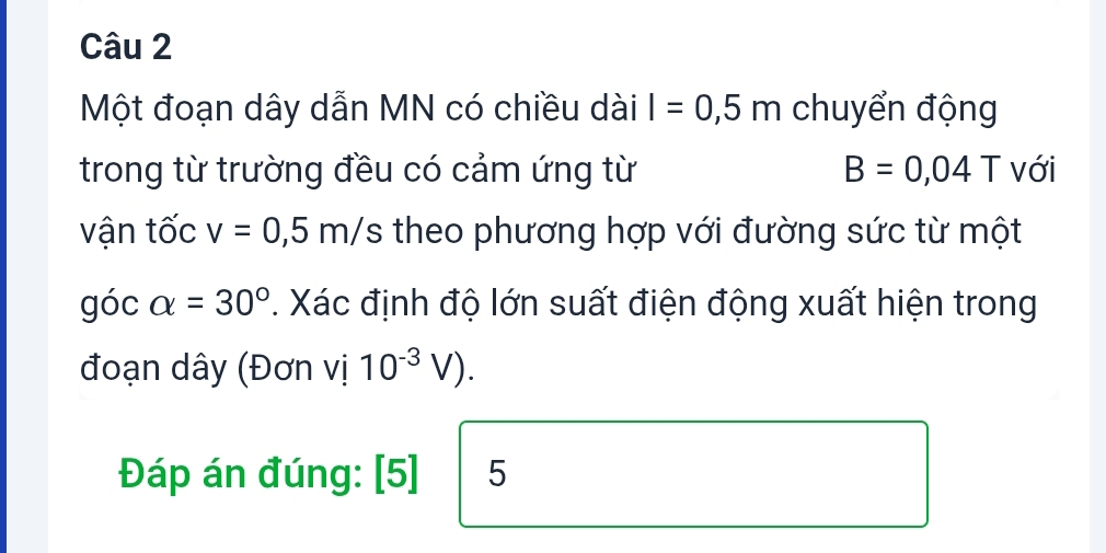 Một đoạn dây dẫn MN có chiều dài I=0,5m chuyển động 
trong từ trường đều có cảm ứng từ B=0,04T với 
vận tốc v=0,5m/ S theo phương hợp với đường sức từ một 
góc alpha =30°. Xác định độ lớn suất điện động xuất hiện trong 
đoạn dây (Đơn vị 10^(-3)V). 
Đáp án đúng: [5] 5