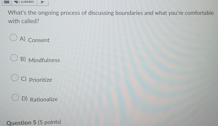 Listen
What's the ongoing process of discussing boundaries and what you're comfortable
with called?
A) Consent
B) Mindfulness
C) Prioritize
D) Rationalize
Question 5 (5 points)