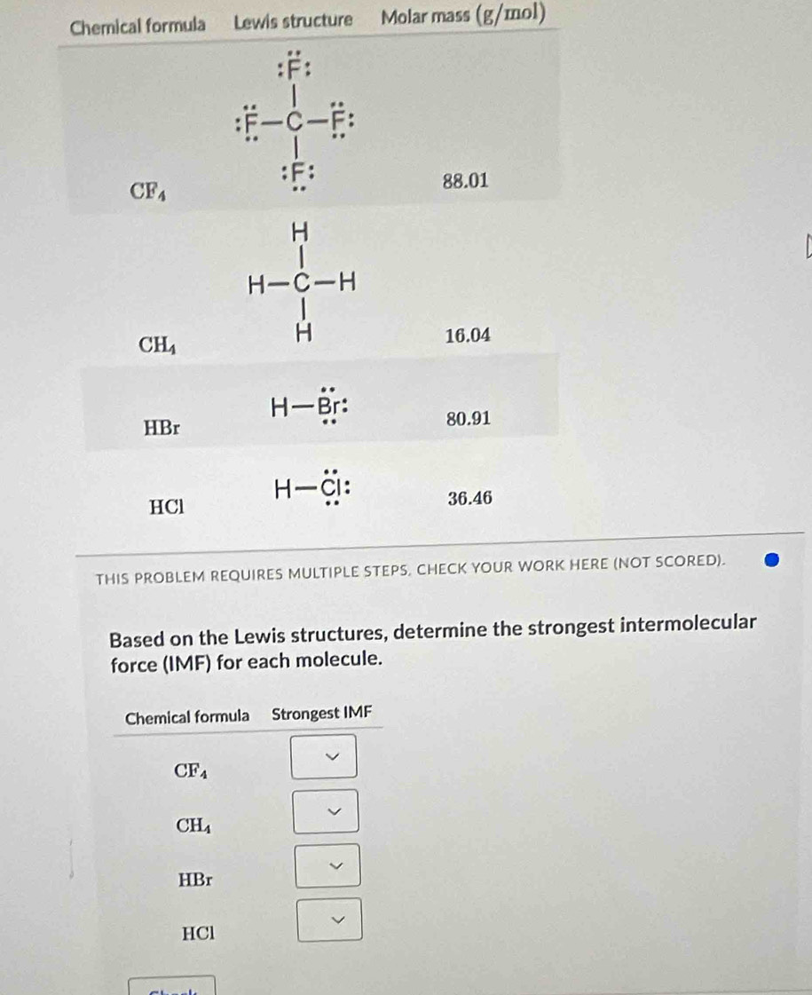 Chemical formula Lewis structure Molar mass (g/mol)
dot F-dot C-dot F
:F:
CF_4
88.01
H
C |-
CH_4
H
16.04
H- Br
HBr
80.91
H C' :
HCl 36.46
THIS PROBLEM REQUIRES MULTIPLE STEPS, CHECK YOUR WORK HERE (NOT SCORED).
Based on the Lewis structures, determine the strongest intermolecular
force (IMF) for each molecule.