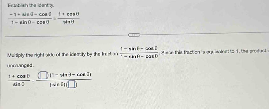 Establish the identity.
 (-1+sin θ -cos θ )/1-sin θ -cos θ  = (1+cos θ )/sin θ  
Multiply the right side of the identity by the fraction  (1-sin θ -cos θ )/1-sin θ -cos θ  . Since this fraction is equivalent to 1, the product i 
unchanged.
 (1+cos θ )/sin θ  = ((□ )(1-sin θ -cos θ ))/(sin θ )(□ ) 