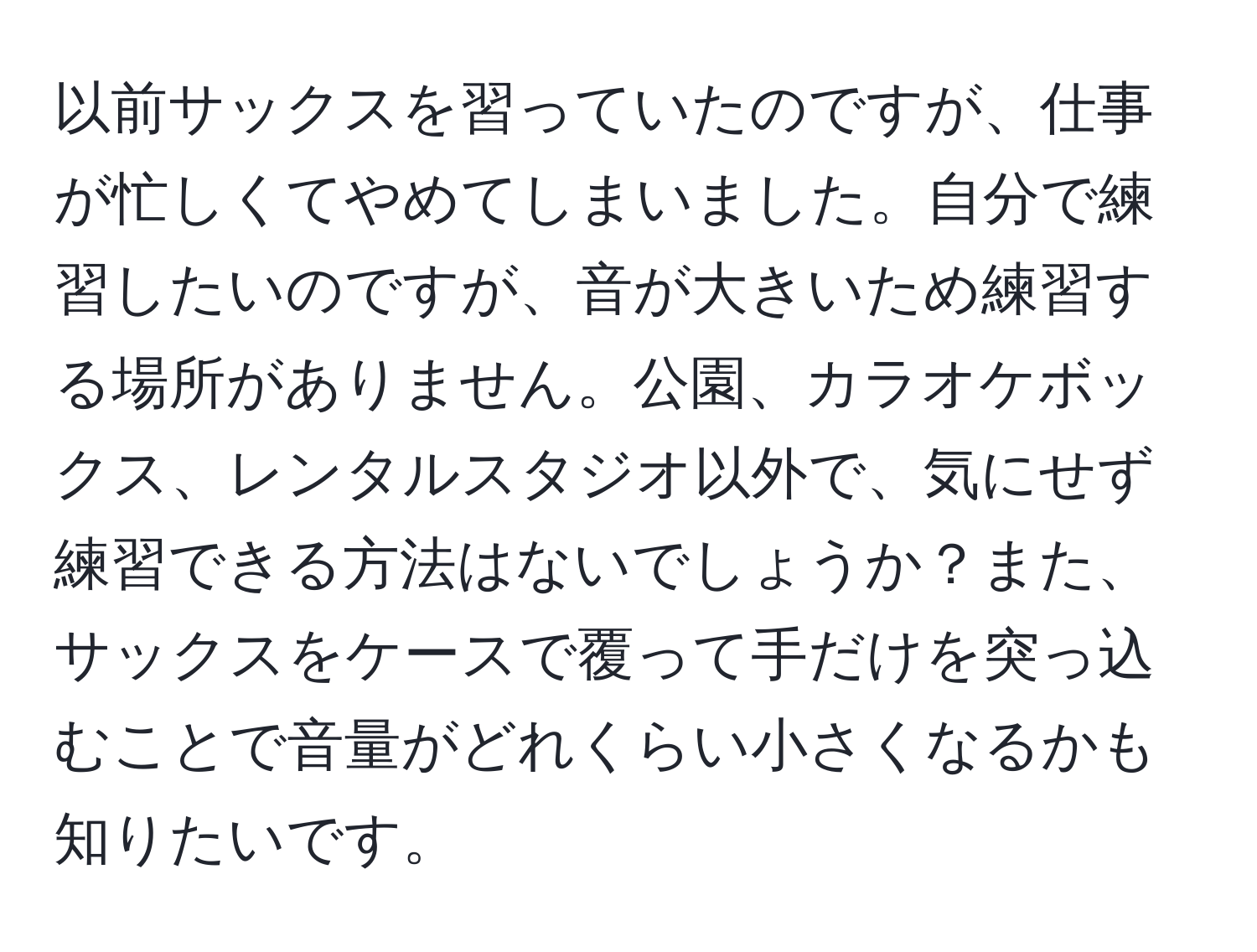 以前サックスを習っていたのですが、仕事が忙しくてやめてしまいました。自分で練習したいのですが、音が大きいため練習する場所がありません。公園、カラオケボックス、レンタルスタジオ以外で、気にせず練習できる方法はないでしょうか？また、サックスをケースで覆って手だけを突っ込むことで音量がどれくらい小さくなるかも知りたいです。