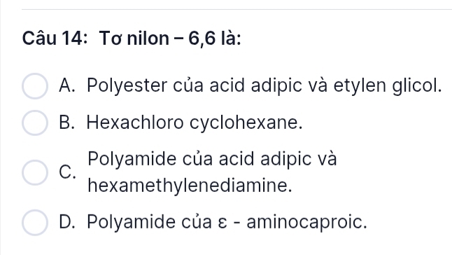 Tơ nilon - 6,6 là:
A. Polyester của acid adipic và etylen glicol.
B. Hexachloro cyclohexane.
C. Polyamide của acid adipic và
hexamethylenediamine.
D. Polyamide của ε - aminocaproic.