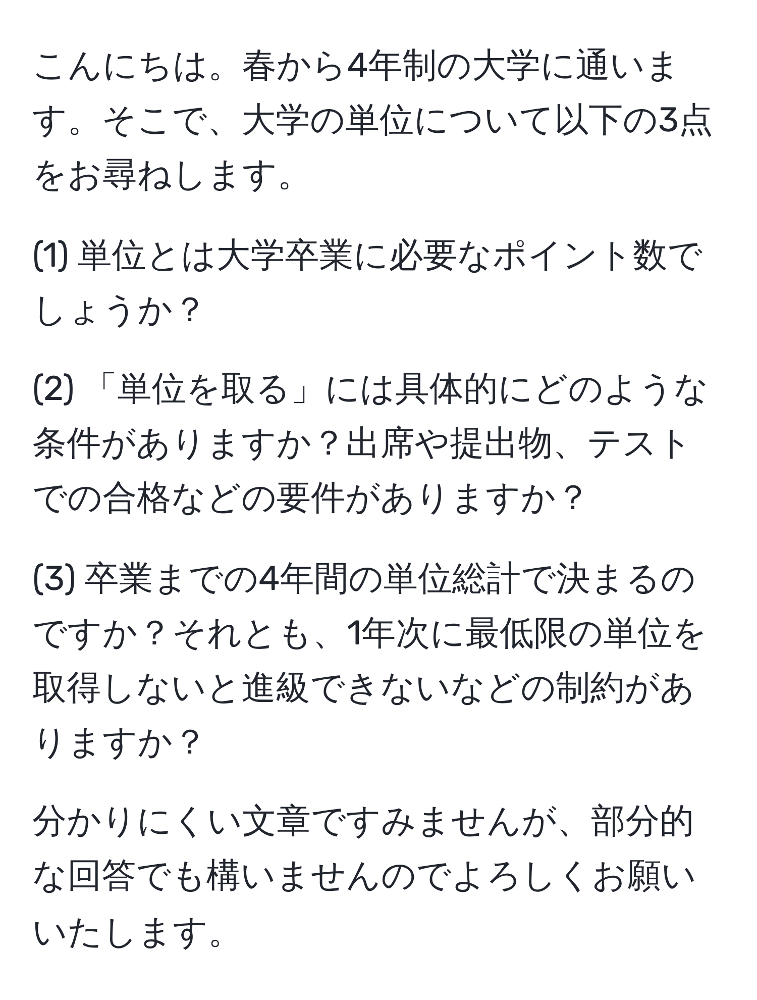 こんにちは。春から4年制の大学に通います。そこで、大学の単位について以下の3点をお尋ねします。

(1) 単位とは大学卒業に必要なポイント数でしょうか？

(2) 「単位を取る」には具体的にどのような条件がありますか？出席や提出物、テストでの合格などの要件がありますか？

(3) 卒業までの4年間の単位総計で決まるのですか？それとも、1年次に最低限の単位を取得しないと進級できないなどの制約がありますか？

分かりにくい文章ですみませんが、部分的な回答でも構いませんのでよろしくお願いいたします。