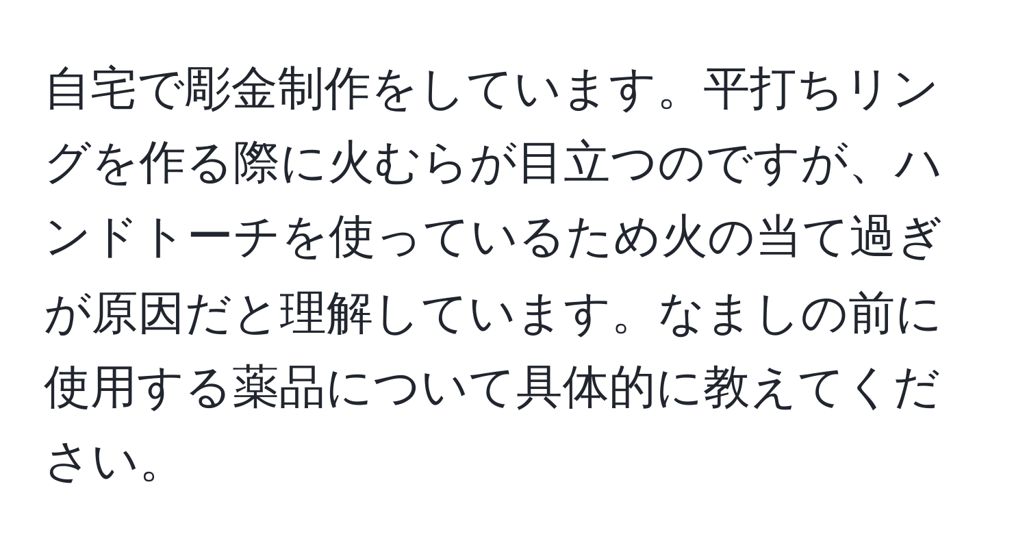 自宅で彫金制作をしています。平打ちリングを作る際に火むらが目立つのですが、ハンドトーチを使っているため火の当て過ぎが原因だと理解しています。なましの前に使用する薬品について具体的に教えてください。