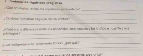 Contesta las siguientes preguntas. 
¿Qué privilegios tenían los españoles peninsulares?_ 
_ 
¿Quiènes formaban el grupo de los criollos?_ 
_ 
¿Cuál era la diferencia entre los españoles peninsulares y los criollos en cuanto a sus 
_ 
privilegios?_ 
_ 
¿Los indigenas eran totalmente libres? ¿por qué?_ 
so cial de acuerdo a su origen.