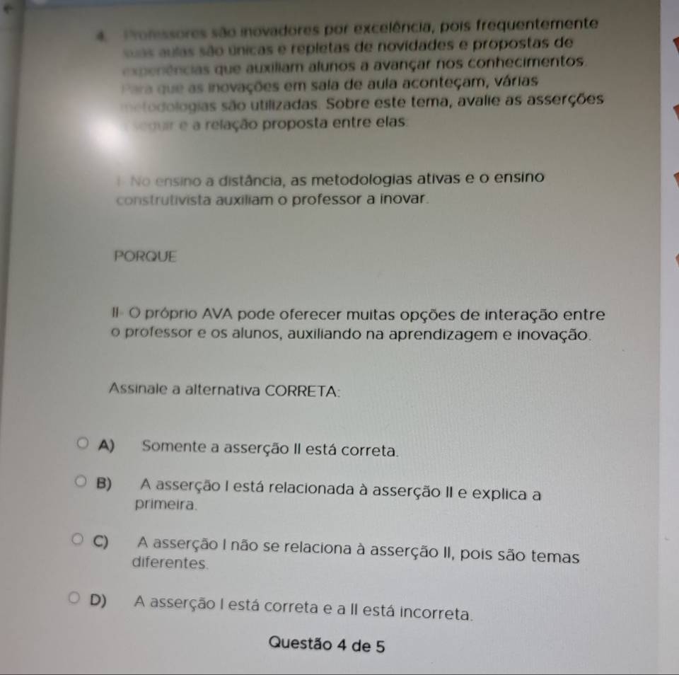 Prolessores são inovadores por excelência, pois frequentemente
uas aulas são únicas e repletas de novidades e propostas de
expe nências que auxiliam alunos a avançar nos conhecimentos.
Para que as inovações em sala de aula aconteçam, várias
metodologias são utilizadas. Sobre este tema, avalie as asserções
s duir e a relação proposta entre elas:
No ensino a distância, as metodologias ativas e o ensino
construtivista auxiliam o professor a inovar.
PORQUE
I O próprio AVA pode oferecer muitas opções de interação entre
o professor e os alunos, auxiliando na aprendizagem e inovação.
Assinale a alternativa CORRETA:
A) Somente a asserção II está correta.
B) A asserção I está relacionada à asserção II e explica a
primeira.
C) A asserção I não se relaciona à asserção II, pois são temas
diferentes.
D) A asserção I está correta e a II está incorreta.
Questão 4 de 5