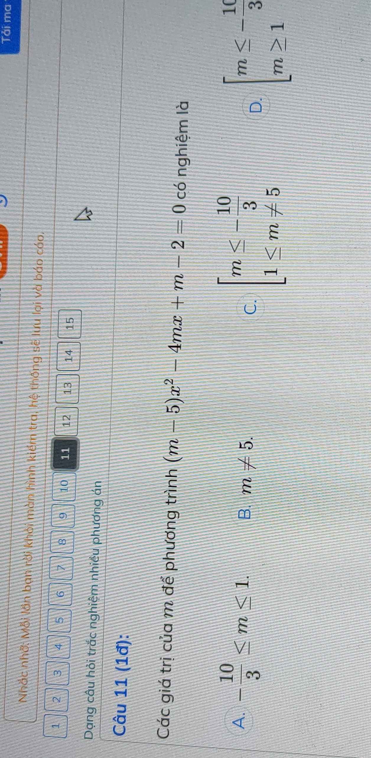 Tải ma
Nhắc nhở: Mỗi lần bạn rời khỏi màn hình kiểm tra, hệ thống sẽ lưu lại và báo cáo.
1 2 3 4 5 6 7 8 9 10 11 12 13 14 15
Dạng câu hỏi trắc nghiệm nhiều phương án
Câu 11 (1đ):
Các giá trị của m để phương trình (m-5)x^2-4mx+m-2=0 có nghiệm là
A. - 10/3 ≤ m≤ 1. B. m!= 5. D. beginarrayl m≤ - 10/3  m≥ 1endarray.
C. beginarrayl m≤ - 10/3  1≤ m!= 5endarray.