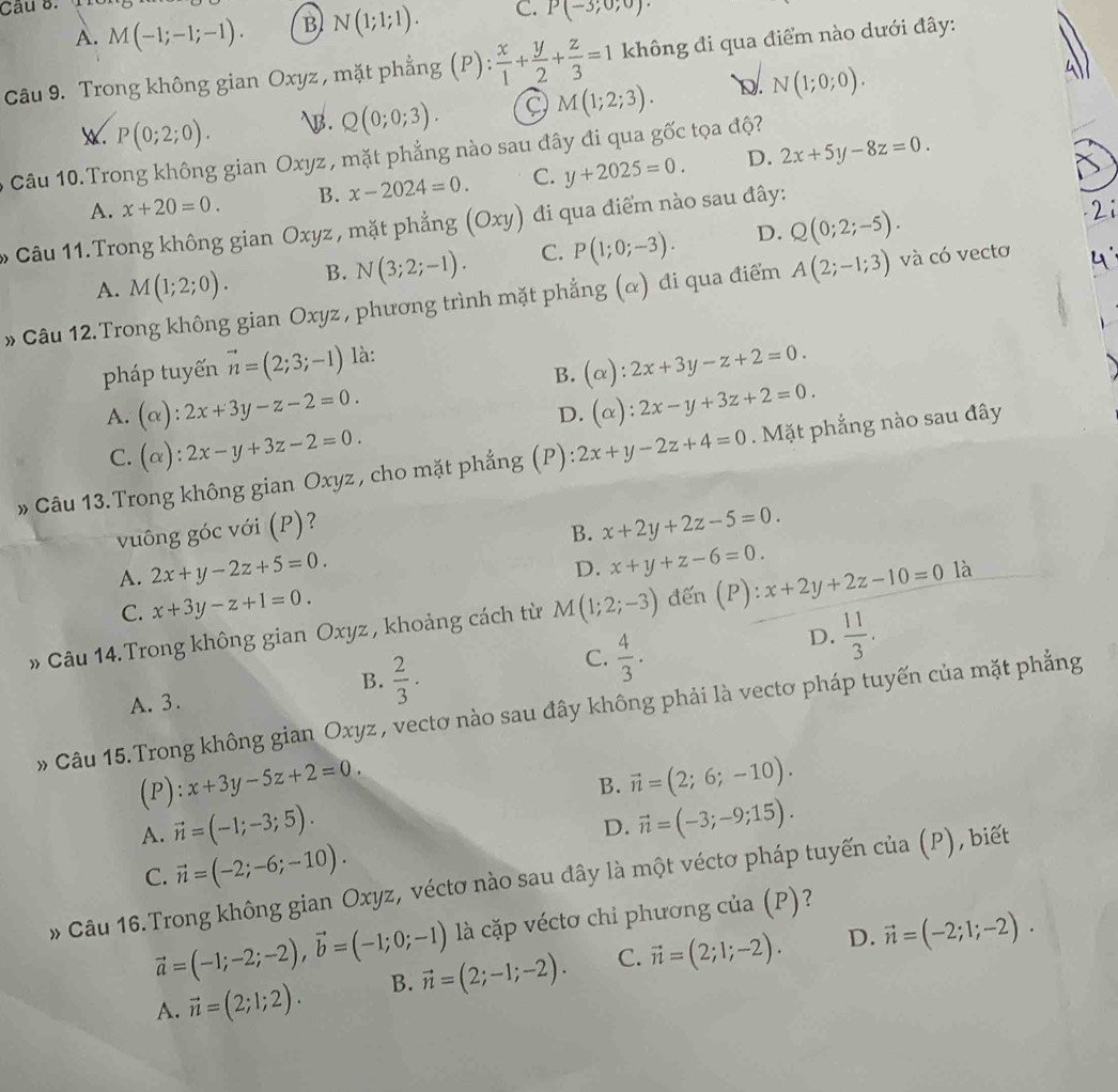 A. M(-1;-1;-1). B N(1;1;1). C. P(-3;0;0)
Câu 9. Trong không gian Oxyz , mặt phẳng (P):  x/1 + y/2 + z/3 =1 không đi qua điểm nào dưới đây:
w. P(0;2;0). B. Q(0;0;3). 9 M(1;2;3). D. N(1;0;0).
6 Câu 10. Trong không gian Oxyz , mặt phẳng nào sau đây đi qua gốc tọa độ?
A. x+20=0. B. x-2024=0. C. y+2025=0. D. 2x+5y-8z=0.
* Câu 11.Trong không gian Oxyz , mặt phẳng (Oxy) đi qua điểm nào sau đây:
A. M(1;2;0). B. N(3;2;-1). C. P(1;0;-3). D. Q(0;2;-5).
» Câu 12. Trong không gian Oxyz , phương trình mặt phẳng (α) đi qua điểm A(2;-1;3) và có vectơ
B. (alpha ):2x+3y-z+2=0.
pháp tuyến vector n=(2;3;-1) là:
A. (alpha ):2x+3y-z-2=0. (alpha ):2x-y+3z+2=0.
D.
C. (alpha ):2x-y+3z-2=0.
» Câu 13. Trong không gian Oxyz , cho mặt phẳng (P): 2x+y-2z+4=0. Mặt phẳng nào sau đây
vuông góc với (P)?
B. x+2y+2z-5=0.
A. 2x+y-2z+5=0.
D. x+y+z-6=0.
C. x+3y-z+1=0.
» Câu 14. Trong không gian Oxyz , khoảng cách từ M(1;2;-3) đến (P). x+2y+2z-10=0 là
B.  2/3 .
C.  4/3 .
D.  11/3 .
A. 3.
» Câu 15.Trong không gian Oxyz , vectơ nào sau đây không phải là vectơ pháp tuyến của mặt phẳng
(P ):x+3y-5z+2=0.
B. vector n=(2;6;-10).
A. vector n=(-1;-3;5).
D. vector n=(-3;-9;15).
C. vector n=(-2;-6;-10).
* Câu 16.Trong không gian Oxyz, véctơ nào sau đây là một véctơ pháp tuyến của (P), biết
là cặp véctơ chi phương của (P)?
vector a=(-1;-2;-2),vector b=(-1;0;-1) vector n=(2;-1;-2). C. vector n=(2;1;-2). D. vector n=(-2;1;-2).
A. vector n=(2;1;2). B.