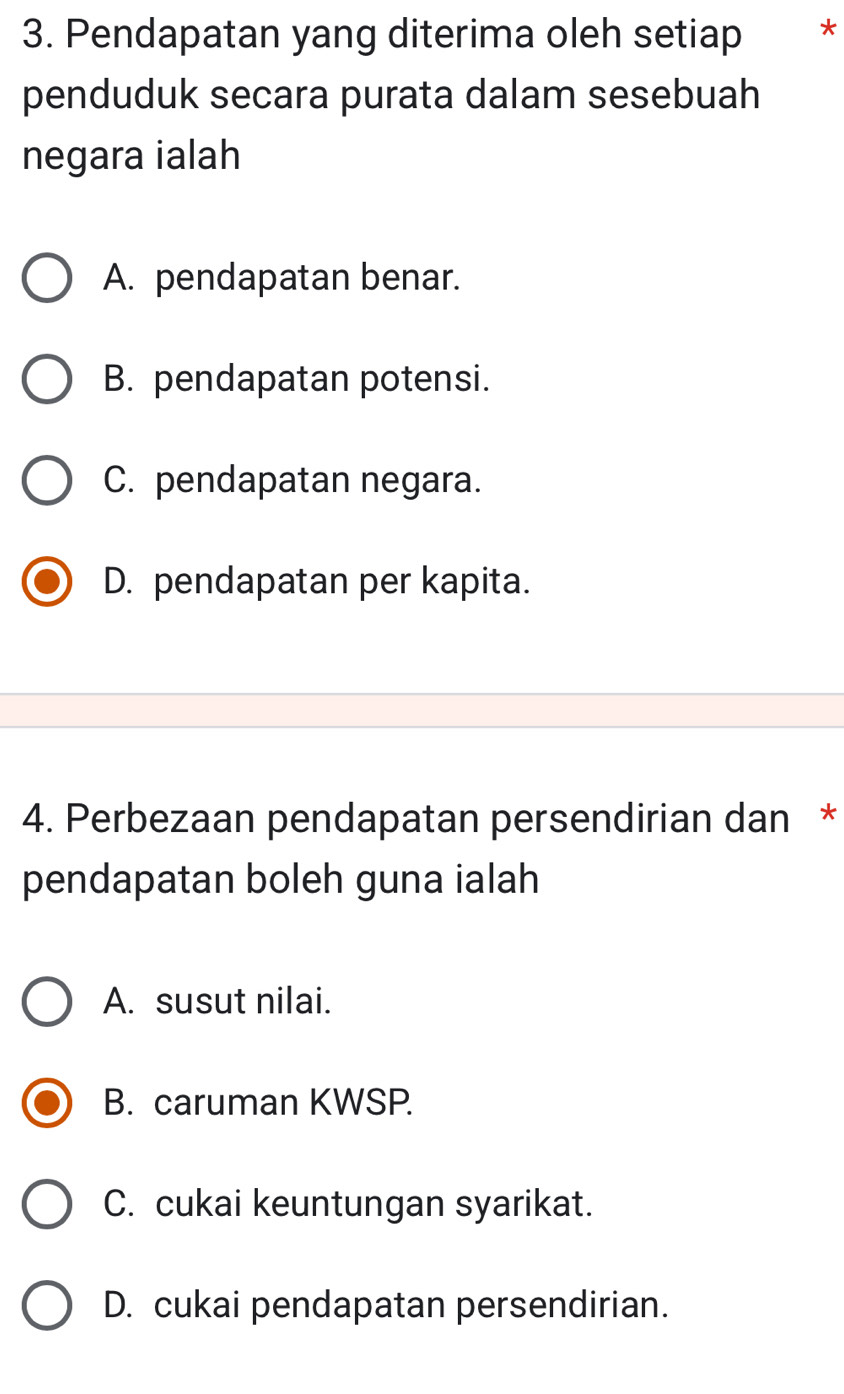 Pendapatan yang diterima oleh setiap *£*
penduduk secara purata dalam sesebuah
negara ialah
A. pendapatan benar.
B. pendapatan potensi.
C. pendapatan negara.
D. pendapatan per kapita.
4. Perbezaan pendapatan persendirian dan *
pendapatan boleh guna ialah
A. susut nilai.
B. caruman KWSP.
C. cukai keuntungan syarikat.
D. cukai pendapatan persendirian.