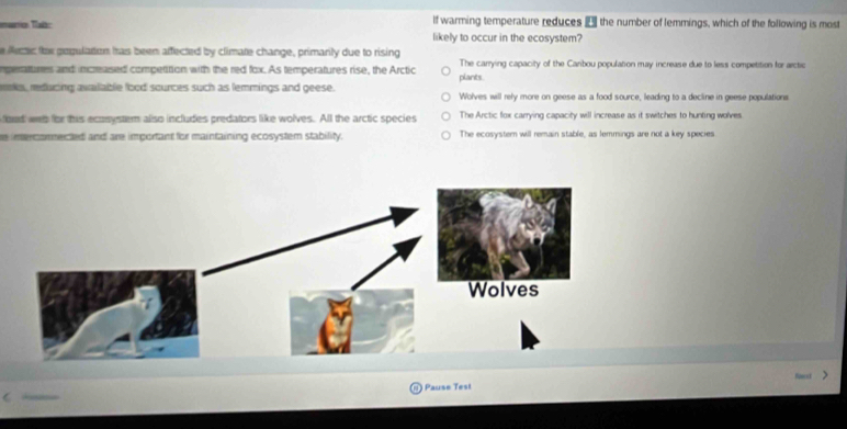 If warming temperature reduces the number of lemmings, which of the following is most
marrio Tal: likely to occur in the ecosystem?
e fecer the gequlation tas been affected by climate change, primarily due to rising
nperattures and increased competition with the red fox. As temperatures rise, the Arctic plants. The carrying capacity of the Caribou population may increase due to less competition for arctic
os, reducing available food sources such as femmings and geese. Wolves will rely more on geese as a food source, leading to a decline in geese populations
foud weh for this ecosystem also includes predators like wolves. All the arctic species The Arctic fox carrying capacity will increase as it switches to hunting wolves
e imercomnected and are important for maintaining ecosystem stability. The ecosyster will remain stable, as lemmings are not a key species
) Pause Test