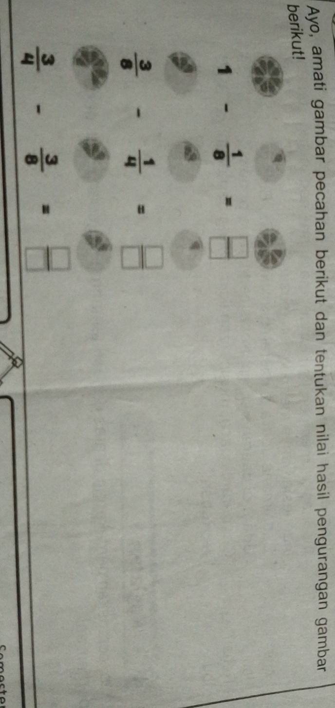 Ayo, amati gambar pecahan berikut dan tentukan nilai hasil pengurangan gambar 
berikut!
1- 1/8 = □ /□  
 3/8 - 1/4 = □ /□  
 3/4 - 3/8 = □ /□  